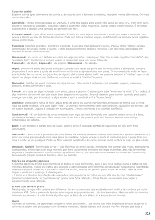 Tipos de sushis
Existem vários tipos diferentes de sushis e, de acordo com o formato e recheio, recebem nomes diferentes. Os mais
conhecidos são:

Califórnia: versão americanizada de uramaki, é uma boa opção para quem não gosta de peixe cru. Vem com kani,
pepino e manga (ou abacate). Algumas vezes o sushiman inclui maionese, outras vezes cream cheese. É enrolado
ao contrário e recebe uma camada de gergelim por fora.

Chirashi-zushi – Quer dizer sushi espalhado. É feito em uma tigela, colocando o arroz por baixo e cobrindo com
peixes e frutos do mar de forma decorativa. Pode ser feito à maneira vegan, substituindo os animais pelos vegetais
de sua preferência.

Futomaki (rolinhos grandes). Cilíndrico e grande, é um dos mais populares sushis. Possui como recheio variada
combinação de peixes, folhas e raízes. Tendo tradicionalmente ímpares recheios é um dos mais apreciados em
festivais e datas comemorativas.

Hossomaki: é o arroz e o recheio envoltos em alga marinha. Hosso quer dizer fino e maki significa "enrolado", daí,
"enrolado fino". Conforme o recheio usado, o hossomaki leva um nome diferente:
Tekamaki - de atum. Kapamaki - de pepino. Shakemaki - de salmão.

Nigiri: bolinho de arroz em forma alongada coberto com fatias de peixe cru ou ainda polvo e camarões. Sempre
preparados à mão sem a ajuda de esteirinhas ou formas e apresentados em pares. O movimento da mão ao fazer
este bolinho leva o nome, em japonês, de niguiri, daí o nome deste sushi. As pessoas tendem a "molhar" o arroz do
niguiri no shoyu, mas o certo conforme a cultura oriental é "molhar" o peixe.

Norimaki: bolinho de arroz enrolado em alga de nori. Este sushi é recheado com omelete, pepino, maionese,
abacate, alface, camarões e lulas.

Temaki: é o cone de alga recheado com arroz, peixe e pepino. O nome quer dizer "enrolado na mão" (Te = mão). A
alga marinha do temaki tem que estar bem sequinha e crocante. Se você demora para comer (quando pede para
entregar em casa, por exemplo), a alga amolece com a umidade e fica "borrachenta".

Uramaki: arroz sobre folha de nori (alga), tiras de peixe ou outros ingredientes, enrolado de forma que o arroz
fique na parte externa. Ura quer dizer "fora". O uramaki normalmente vem com gergelim, que além de enfeitar, dá
um sabor especial. Depois é cortado em 6 unidades. O mais conhecido é o uramaki califórnia.

Gunkanmaki – É um bolinho de arroz enrolado com alga por fora formando um copinho onde o arroz é a base,
geralmente coberto com ovas. Seu nome quer dizer barco de guerra, pois seu formato lembra uma antiga
embarcação de batalha.

Inari: é um simples e barato tipo de sushi, onde o arroz é colocado dentro de saquinhos de tofu bem frito
(aburaage).

Oshizushi – Esse sushi é prensado em uma forma de madeira chamada batera colocando-se o recheio em baixo e o
arroz por cima pressionando com uma placa de madeira. Depois vira-se o sushi ao contrário para o peixe ficar por
cima e corta-se em pedaços. Pode-se fazer usando substitutos da carne animal, como a fibra de caju ou jaca verde.

Omusubi, Onigiri (Bolinhos de arroz) - São bolinhos de arroz cozido, enrolados nas palmas das mãos, triangulares
ou redondos, envolvidos com alga marinha por fora usualmente envoltos em algas marinhas. Eles são levemente
salgados e freqüentemente contém outro ingrediente dentro, por exemplo uma ameixa em conserva (umeboshi),
katsuobushi (raspas secas de bonito), atum ou salmão.

Regras da etiqueta japonesa
A cozinha japonesa prima pela harmonia de todos os seus elementos, pois o seu povo cultua muito a natureza nos
mínimos detalhes. Todos os pratos são servidos e apresentados com extrema sensibilidade. Geralmente na entrada
de restaurantes é oferecido o oshibori (toalhinha úmida, quente ou gelada, para limpar as mãos). Não se deve
limpar o rosto ou o pescoço. É deselegante.
- O início e o término da refeição são marcados pela pronúncia de todos em voz alta dos termos "itadakimasu"
(recebo humildemente) e "gochisosama" (grato pela farta refeição). Estas frases expressam apreciação e
agradecimento pela refeição.

A mão que serve o prato
Na etiqueta, a regra não poderia ser diferente. Foram os samurais que estabeleceram a ética de conduta por volta
do século XVI. Com o passar do tempo estas regras se popularizaram. Um dos exemplos clássicos está na maneira
de servir as pessoas: a mão direita significa que se trata de um aliado, e a esquerda um inimigo.

Hashi
Ao invés de talheres, os japoneses utilizam o hashi (ou ohashi). Os hashis são mais higiênicos do que os garfos e
colheres e podem ser produzidos com diversos materiais, desde bambu até prata e marfim. Parece que toda a

                                                                                                                325
 