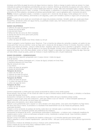 Amoleça uma folha de papel de arroz em água morna e reserve. Corte a manga (a parte rente ao caroço é a mais
indicada em palitos homogêneos semelhantes ao kani e reserve. Elimine as sementes do pepino com uma colher e
corte-o em tiras, sem a casca. Use a casca ralada para decorar o prato. Não será necessário todo o pepino. Arrume
na folha de papel de arroz o kani, a manga, 1 tira de pepino, a cebolinha e a cenoura ralada. Enrole a folha e depois
embrulhe em filme plástico, enrolando as pontas para prender bem. Leve à geladeira até o momento de servir.
Molho: misture o gengibre ralado, o nampla e o açúcar em 1 xícara de chá de água. Corte pedaços de 3 cm do
enrolado (com o filme plástico, eliminando-o em seguida), cubra com hortelã e coentro e regue com um pouco do
molho.
Dicas: O papel de arroz pode ser encontrado em casas de produtos orientais. Versátil, pode ser usado para fazer
trouxinhas, amolecido antes em água morna, ou grelhado (neste caso, tem textura similar à de um biscoito) e
usado para decorar pratos.

SUSHI CALIFÓRNIA
3 colheres de sopa de gergelim branco
2 xícaras de chá de água
4 tiras de tofu fresco
4 folhas de Nori de cerca de 20cm tostadas
4 xícaras de chá de arroz para sushi pronto
4 tiras de manga
4 tiras de pepino-japonês
1 colher de sopa de wasabi (raiz forte) ralado ou em pó

Tostar o gergelim numa frigideira seca. Reservar. Tirar a tripinha da cabeça do camarão e espetar um palito no seu
corpo para ficar reto ao cozinhar. Levar ao fogo com 1 xícara de chá de água e ferver 5 minutos. Escorrer e esfriar.
Sobre uma esteira de bambu, colocar a folha de Nori. Espalhar sobre ela o arroz e polvilhar o gergelim. Colocar uma
tira de tofu, uma de manga, uma de pepino e um pouco de Wasabi. Enrolar como um rocambole com o auxílio da
esteira de bambu. Com uma faca afiada, cortar os Sushi. Repetir a operação com todas as folhas de alga. Para dar
um belo efeito visual ao prato, pode-se misturar o Sushi Califórnia com o Sushi tradicional.

SUSHI COLORIDO – GOMOKUZUSHI
2 copos de arroz japonês (preparado com 2 copos menos 1 dedo de água)
5cm de kombu
3 shiitake seco médios (hidratado em 1 xícara de água) cortado em tiras finas
½ bardana pequena em tiras finas
50g de cenoura em tiras
1 ovo inteiro
1 colher de sopa de gergelim
1 pitada de benishooga
Tempero do Arroz
1 colher de chá de sal
2 colheres de sopa de açúcar
3 colheres de sopa de vinagre
Tempero do Molho
1 colher de sopa de açúcar
1 ½ colher de sopa de shoyu
1 colher de sopa de mirin
Tempero do Ovo
1 colher de chá de açúcar
1 pitada de sal

Comece preparando o molho para que possa acrescentá-lo sobre o arroz ainda quente:
Numa panela, leve ao fogo 1/4 de xícara do caldo no qual o shiitake estava sendo hidratado, o shiitake e a bardana
e deixe até levantar fervura.
Acrescente o tempero do molho, tampe e cozinhe em fogo médio até que a bardana esteja cozida.
Coloque a cenoura por cima sem misturá-la - para que realce a sua cor natural - e deixe tampado apenas por
alguns minutos, a fim de dar um leve toque de cozimento.
Passe para uma peneira, coe e deixe reservado.
Misture o ovo juntamente com o açúcar e o sal e divida-o em duas partes. Leve para uma frigideira no fogo baixo.
Ele deve ficar fino e macio. O processo e o resultado final assemelham-se ao da massa da panqueca. Deixe
reservado também.
Prepare o arroz acrescido do pedaço de kombu (este deve ser retirado após o cozimento). Depois de pronto,
transfira-o para um recipiente grande (de preferência de madeira).
Acrescente os temperos do arroz - previamente misturados e dissolvidos - e misture com o kijakushi (espátula de
madeira para o arroz ) como se estivesse cortando o arroz, mantendo-o sempre de pé. Caso contrário, poderá
deixar o arroz empapado.
Agrupe o arroz num lado do recipiente de madeira e deixe por 1 a 2 minutos apenas para tomar gosto.
Volte a espalhar o arroz e abane rapidamente - para dar brilho - até que o arroz amorne, mas continue ligeiramente
aquecido.
Acrescente a mistura do shiitake ao arroz e misture como anteriormente.
Corte a massa do ovo em tiras finas e salpique sobre o arroz.
Enfeite com o benishooga e saboreie!

                                                                                                                 327
 