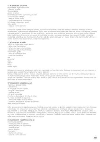 STROGONOFF DE SOJA
Proteína de soja texturizada
3 dentes de alho
Cebola ralada
Azeite de oliva
Pimentão vermelho e amarelo, picados
Azeitonas sem caroço
1 lata de milho verde
1 vidro pequeno de champigon
Ketchup e mostarda a gosto
Sal a gosto
1 lata de creme de leite

Coloque a soja de molho na água quente. Se tiver muito grande, corte em pedaços menores. Refogue o alho e
acrescente a soja escorrida e espremida. Mexa bem. Acrescente shoyu para dar uma cor à soja. Em seguida coloque
a cebola ralada (a quantidade fica por sua conta), pimentão bem picadinho, azeitonas sem caroços, milho. Misture
tudo muito bem. Acrescente um pouco de molho de tomate e um pouco de água (bem pouco). Então, coloque a
mostarda, o ketchup e o champignon. Acerte o sal. Se quiser, coloque um pouco de pimenta do reino. Por último o
creme de leite. Não deixe ferver, sirva imediatamente.

STROGONOFF RUSSO
500gr de cogumelos funghi secchi
1 xícara de champignon
1 xícara de cogumelos shiitake
1 xícara de cogumelos hiratake
mostarda a gosto
1 litro de creme de leite
1 copo de conhaque
sal
pimenta
alho
cebola
louro
molho inglês

Refogue um pouco da cebola com o alho em manteiga em fogo bem alto. Coloque os cogumelos por um instante, e
cuidado pois vai cozinhar um pouco no creme de leite!
Coloque 1/2 copo de vinho e reduza o líquido. Coloque o creme de leite cozinhe por 5 minutos. Coloque um pouco
do molho inglês Um pouco de mostarda e mexa. Um pouco de catchup e mexa.
Ajuste sal e pimenta verifique quanto mais ainda dá para colocar de qualquer um dos ingredientes. Finalize com um
bom copo de vinho branco seco.

STROGONOFF VEGETARIANO
1 cenoura graúda cozida
1 abobrinha
½ maço de brócolis cozido
200 g de champignon
1 cebola picada
100 g de manteiga
2 colheres de sopa de farinha de trigo
¾ xícara de caldo de legumes
1 xícara de creme de leite fresco
2 colheres de sopa de extrato de tomate
sal e pimenta-do-reino

Fatie grosseiramente os champignons. Corte a cenoura e rodelas de 1 cm e a abobrinha em cubos de 2 cm. Coloque
a manteiga em uma panela e leve ao fogo, adicione a cebola picada e refogue até que esteja macia. Coloque os
cogumelos e as cenouras. Refogue por 3 minutos e adicione a massa de tomates. Misture bem e salpique com a
farinha de trigo. Misture novamente e refogue por 2 minutos. Regue com o caldo, misture e leve à fervura. Adicione
os cubos de abobrinha e os brócolis, cozinhe por 3 minutos. Coloque o creme de leite e misture bem. Tempere com
sal e pimenta-do-reino. Sirva com arroz branco.

STROGONOFF VEGETARIANO II
3 cenouras grandes
1 vidro pequeno de palmito
1 vidro pequeno de cogumelos
1 cebola picada
1 dente de alho
3 tomates
1 colher de catchup
1 lata de creme de leite

                                                                                                              329
 