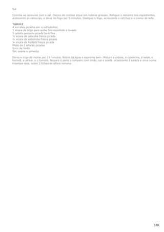 Sal

Cozinhe as cenouras com o sal. Depois de cozidas pique em rodelas grossas. Refogue o restante dos ingredientes,
acrescente as cenouras, e deixe no fogo por 5 minutos. Desligue o fogo, acrescente o catchup e o creme de leite.

TABULE
4 tomates picados em quadradinhos
1 xícara de trigo para quibe fino escolhido e lavado
1 cebola pequena picada bem fina
½ xícara de salsinha fresca picada
¼ xícara de cebolinha fresca picada
¼ xícara de hortelã fresca picada
Miolo de 2 alfaces picadas
Suco de limão
Sal, azeite e pimenta

Deixe o trigo de molho por 15 minutos. Retire da água e esprema bem. Misture a cebola, a cebolinha, a salsa, a
hortelã, a alface, e o tomate. Prepare à parte o tempero com limão, sal e azeite. Acrescente à salada e sirva numa
travessa rasa, sobre 3 folhas de alface romana.




                                                                                                                330
 