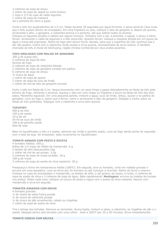 3 colheres de sopa de shoyu
1 colher de sopa de saquê ou vinho branco
1 copo e 1/3 de copo de caldo legumes
1 colher de sopa de maisena
sal e pimenta-do-reino a gosto

Corte o tofu em quadradinhos de 1,5 cm. Passe durante 30 segundos por água fervente, e deixe escorrer (isso evita
que o tofu quebre dentro do ensopado). Em uma frigideira ou wok, coloque o óleo de gergelim e, depois de quente,
acrescente o alho, o gengibre, a cebolinha branca e a pimenta, até que soltem todos os aromas.
Coloque os legumes picados e salteie por alguns minutos. Tempere com o sal, a pimenta, o saquê, o shoyu e deixe
ferver. Acrescente o caldo de legumes e o tofu escorrido. Quando ferver, coloque a maisena diluída em um pouco de
água e mexa até engrossar. Retire do fogo sem deixar ferver demais, para que a superfície do tofu continue lisa e
ele não quebre. Cubra com a cebolinha verde picada e sirva quente, acompanhado de arroz branco. É também
chamado de tofu à moda de Seichuang, região chinesa conhecida por seus pratos picantes.

TOFU GRELHADO COM MOLHO DE GENGIBRE
300 g de queijo tofu
2 colheres de sopa de óleo
farinha de trigo
2 colheres de sopa de cebolinha fatiada
2 colheres de sopa de gengibre cortado em palitos
6 colheres de sopa de shoyu
½ xícara de água
1 colher de sopa de açúcar
1 colher de sopa de suco de limão
1 colher de chá de óleo de gergelim torrado

Corte o tofu em fatias de 2 cm. Seque levemente com um pano limpo e passe delicadamente as fatias de tofu pela
farinha de trigo, retirando o excesso. Aqueça o óleo em uma chapa ou frigideira e doure as fatias de tofu dos dois
lados. Mantenha aquecido. Em uma pequena panela, misture a água, suco de limão, shoyu, açúcar e os palitos de
gengibre. Leve ao fogo e, assim que o ferver, retire e acrescente o óleo de gergelim. Despeje o molho sobre as
fatias de tofu grelhadas. Salpique com a cebolinha e sirva bem quente.

TOFUPIRY
500 g de tofu
100 g de azeite
10 g de sal
50 ml de suco de limão
100 g de polvilho azedo
leite de soja

Bata no liquidificador o tofu e o azeite, adicione sal, limão e polvilho azedo. Leve ao fogo dando ponto de requeijão
com o leite de soja. Se empelotar, bata novamente no liquidificador.

TOMATE ASSADO COM PESTO E RICOTA
4 tomates médios. 595 g
folhas de 1/2 maço de médio de manjericão. 6 g
2 dentes de alho descascados.10g
1 colher de chá de sal grosso. 3,5g
2 colheres de sopa de nozes picadas. 18 g
100 g de ricota
3 colheres de sopa de azeite de oliva espanhol. 30 g

Preaqueça o forno em temperatura média (180ºC). Em seguida, lave os tomates, corte em rodelas grossas e
arrume em uma assadeira. Leve ao forno por 25 minutos ou até começar a murchar. Retire do forno e reserve.
Coloque no copo do processador o manjericão, os dentes de alho, o sal grosso, as nozes, a ricota, 2 colheres de
sopa de azeite de oliva e 3 colheres de sopa de água. Bata rapidamente. Montagem: arrume as rodelas de tomate
nos pratos. Sobre cada uma, coloque um pouco de pesto e regue com o azeite de oliva restante. Decore com
manjericão e sirva em seguida.

TOMATES ASSADOS COM ERVAS
4 tomates grandes
½ de xícara de salsa fresca picada
¼ de xícara de cebolinha picada
¼ de xícara de pão amanhecido, ralado ou migalhas
1 colher de sopa de azeite de oliva

Tire a tampa dos tomates. Remova as sementes. Numa tigela, misture a salsa, a cebolinha, as migalhas de pão e o
azeite. Despeje dentro dos tomates com uma colher. Asse a 200°C por 20 a 30 minutos. Sirva imediatamente.

TOMATE CEREJA COM SÁLVIA

                                                                                                                  335
 
