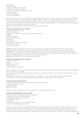 sal a gosto
pimenta a gosto
1 colher de sopa de alho moído
4 colheres de sopa de salsinha
2 colheres de sopa de extrato de tomate
1 copo de água
8 tomates grandes
100 g de pinhãozinho

Refogar a carne de soja na manteiga com cebola picada. Temperar com o sal, alho moído, a pimenta e a salsinha.
Deixar tomar gosto por alguns minutos e desligar. Esfriar. Dissolver o extrato de tomate na água. Reservar. Lavar
os tomates e cortar uma tampa pequena junto ao cabinho. Tirar as sementes e rechear com o pinhãozinho e a
carne de soja. Colocá-los um ao lado do outro numa assadeira untada, regando com o extrato de tomate dissolvido
na água. Levar ao forno brando por 30 minutos.
Obs.: Para ficar saboroso, a carne de soja deve estar bem picante.

TOMATES RECHEADOS AO FORNO I
Tomates grandes e maduros
Azeite puro de oliva
Orégano, alho, cebola, cebolinha verde, pimenta de cheiro.
Creme
01 colher maizena
2 copos de leite de soja
sal a gosto
cebola ralada
pimenta de cheiro e alho picados
1/2 xícara de ervilhas
3 colheres de azeite

Creme: Coloque o azeite deixe aquecer. Acrescente o alho, a cebola e a pimenta de cheiro e deixe dourar.
Acrescente a ervilha. Depois coloque a meizena dissolvida no leite, e o sal a gosto. Mexa até o ponto creme.
Tomates: Abra os tomates, faça um tampa pequena na parte de cima, retire a polpa. Coloque-os dispostos na
forma. Coloque o molho branco dentro, salpique parmesao, oregano e a cebolinha verde sobre o creme. Tampe e
regue com bastante azeite. Leve ao forno. Você escolhe o ponto.
Dica: Para acompanhar, arroz integral com cogumelos.

TOMATES RECHEADOS AO FORNO II
2 tomates grandes
Azeite
Orégano ou gergelim
Palmito picado
Mussarela ralada (opcional)

Corte os tomates em cerca de 1/3 da sua altura, formando duas "cumbucas". Bata a parte restante no liquidificador
com os temperos que desejar.
Os tomates vieram recheados de palmito e queijo, mas você pode rechear só com palmito ou com palmito e o que
mais desejar.
Cubra cada um com um fio de azeite, orégano ou gergelim, e o molho de tomate batido no liquidificador.
Leve ao forno por cerca de vinte minutos a meia hora (ele vai soltar água e ficar mais mole).

TOMATES RECHEADOS CRUS
4 tomates grandes maduros, abertos pela tampa e sem sementes
1 xícara de queijo de nozes
Cebolinha picada
Rúcula picadinha

Misture a rúcula, o queijo de nozes e a cebolinha, e recheie os tomates. Sirva.

TOMATES RECHEADOS COM LEGUMES
2 xícaras de chá de seleta de legumes congelada
5 colheres de sopa de farinha de rosca
3 colheres de sopa de azeite de oliva
4 tomates tipo débora
sal a gosto
4 colheres de sopa de queijo parmesão ralado
10 ramos de salsinha crespa picados

Lave os tomates e seque-os com toalha de papel. Em seguida, corte a parte superior e retire a tampa. Com uma
colher pequena, retire com cuidado a polpa e as sementes. Reserve. Em uma panela, aqueça o azeite de oliva
(reserve 1 colher de sopa) junte a polpa e as sementes do tomate e refogue, mexendo de vez em quando, por 2
minutos. Adicione a seleta de legumes e refogue, sem parar de mexer, por mais 5 minutos, ou até ficar macia, mas
                                                                                                              337
 