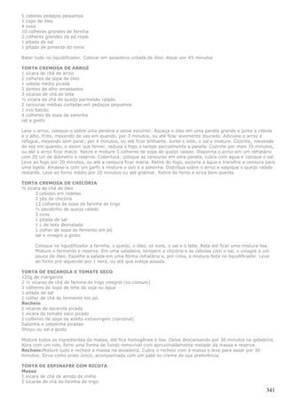 5 cebolas pedaços pequenos
1 copo de óleo
4 ovos
10 colheres grandes de farinha
2 colheres grandes de pó royal
1 pitada de sal
1 pitada de pimenta do reino

Bater tudo no liquidificador. Colocar em assadeira untada de óleo. Assar por 45 minutos

TORTA CREMOSA DE ARROZ
1 xícara de chá de arroz
2 colheres de sopa de óleo
1 cebola média picada
2 dentes de alho amassados
3 xícaras de chá de leite
½ xícara de chá de queijo parmesão ralado
2 cenouras médias cortadas em pedaços pequenos
1 ovo batido
4 colheres de sopa de salsinha
sal a gosto

Lave o arroz, coloque-o sobre uma peneira e deixe escorrer. Aqueça o óleo em uma panela grande e junte a cebola
e o alho. Frite, mexendo de vez em quando, por 3 minutos, ou até ficar levemente dourado. Adicione o arroz e
refogue, mexendo sem parar, por 4 minutos, ou até ficar brilhante. Junte o leite, o sal e misture. Cozinhe, mexendo
de vez em quando, e assim que ferver, reduza o fogo e tampe parcialmente a panela. Cozinhe por mais 35 minutos,
ou até o arroz ficar macio. Retire e misture 3 colheres de sopa de queijo ralado. Disponha o arroz em um refratário
com 20 cm de diâmetro e reserve. Cobertura: coloque as cenouras em uma panela, cubra com água e coloque o sal.
Leve ao fogo por 20 minutos, ou até a cenoura ficar macia. Retire do fogo, escorra a água e transfira a cenoura para
uma tigela. Amasse-a com um garfo e misture o ovo e a salsinha. Distribua sobre o arroz e salpique o queijo ralado
restante. Leve ao forno médio por 20 minutos ou até gratinar. Retire do forno e sirva bem quente.

TORTA CREMOSA DE CHICÓRIA
½ xícara de chá de óleo
      3 cebolas em rodelas
      2 pés de chicória
      13 colheres de sopa de farinha de trigo
      ½ pacotinho de queijo ralado
      3 ovos
      1 pitada de sal
      1 L de leite desnatado
      1 colher de sopa de femento em pó
      sal e vinagre a gosto

      Coloque no liquidificador a farinha, o queijo, o óleo, os ovos, o sal e o leite. Bata até ficar uma mistura lisa.
      Misture o fermento e reserve. Em uma saladeira, tempere a chicória e as cebolas com o sal, o vinagre e um
      pouco de óleo. Espalhe a salada em uma fôrma refratária e, por cima, a mistura feita no liquidificador. Leve
      ao forno pré-aquecido por 1 hora, ou até que esteja assada.

TORTA DE ESCAROLA E TOMATE SECO
125g de margarina
2 ½ xícaras de chá de farinha de trigo integral (ou comum)
3 colheres de sopa de leite de soja ou água
1 pitada de sal
1 colher de chá de fermento em pó.
Recheio
2 xícaras de escarola picada
1 xícara de tomate seco picado
2 colheres de sopa de azeite extravirgem (opcional)
Salsinha e cebolinha picadas
Shoyu ou sal a gosto

Misture todos os ingredientes da massa, até fica homogênea e lisa. Deixe descansando por 30 minutos na geladeira.
Abra com um rolo, forre uma forma de fundo removível com aproximadamente metade da massa e reserve.
Recheio:Misture tudo e recheie a massa na assadeira. Cubra o recheio com a massa e leve para assar por 30
minutos. Sirva como prato único, acompanhada com um paté ou creme de sua preferência.

TORTA DE ESPINAFRE COM RICOTA
Massa
1 xícara de chá de amido de milho
2 xícaras de chá de farinha de trigo

                                                                                                                     341
 