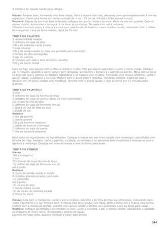 4 colheres de sopade azeite para refogar

Massa: Amasse bem, formando uma bola macia. Abra a massa com rolo, deixando com aproximadamente 3 mm de
espessura. Forre uma forma refratária redonda de + ou - 25 cm de diâmetro (não precisa untar).
Recheio: Depois de escorrer bem a berijela, refogue em azeite. Junte o tomate. Mexa de vez em quando. Quando
estiver macio, acrescente a cenoura, a rúcula e as azeitonas. Tempere com sal e orégano.
Coloque o recheio sobre a massa e cubra com uma farofa de bolacha cream cracker moída, misturada com 1 colher
de margarina. Leve ao forno médio, cerca de 25 min.

TORTA DE PALMITO
3 cebola médias raladas
3 colheres de sopa de óleo
100 g de azeitona verde picada
5 ovos inteiros
100 g de queijo ralado (e mais um punhado para polvilhar)
2 dentes de alho esmagados
1 lata de palmito
4 tomates sem pele e sem sementes picados
750 g de carne moída

Leve ao fogo uma panela com o óleo, a cebola e o alho, frite por alguns segundos e junte a carne moída. Refogue
por 5 minutos. Quando a carne estiver bem refogada, acrescente o tomate e o palmito picadinho. Mexa bem e deixe
no fogo até que o palmito se desfaça totalmente e se misture com a carne, formando uma massa uniforme. Junte o
queijo ralado, a azeitona e os ovos. Misture bem e deixe mais 5 minutos, mexendo sempre. Retire do fogo e
despeje em um pirex untado com manteiga. Polvilhe com o queijo ralado e leve ao forno por 15 minutos para
gratinar.

TORTA DE PALMITO I
3 ovos
4 colheres de sopa de farinha de trigo
3 colheres de sopa de queijo ralado na hora (parmesão)
1/2 xícara de chá de óleo
2 colheres de sopa de fermento em pó
1 xícara de chá de leite de soja
1 pitada de sal.
Recheio
1 lata de palmito
1 cebola grande
200 g de tomates maduros
1 colher de sopa de manteiga
2 colheres de sopa de azeite
1 lata de azeitona pequena

Bata todos os ingredientes no liquidificador. Coloque a massa em um pirex untado com manteiga e polvolhado com
farinha de trigo. Recheio: corte o palmito, a cebola, os tomates e as azeitonas bem miudinhos e misture-os com o
azeite e a manteiga. Despeje em cima da massa e leve ao forno para assar.

TORTA DE PINHÃO
Massa
100 g margarina
1 ovo
10 colheres de sopa farinha de trigo
1/2 colher de sopa de fermento em pó
sal à gosto
Recheio
3 copos de pinhão cozido e moído
2 tomates grandes picados, sem pele
1/2 pimentão
sal a gosto
1/2 xícara de óleo
1 cebola média picada
1/4 de xícara de salsinha picada
2 folhas de louro

Massa: Bata bem a margarina. Junte o ovo e misture. Adicione a farinha de trigo às colheradas, misturando bem.
Junte o fermente e o sal. Misture bem. A massa não deve grudar nas mãos. Unte e forre com a massa uma forma,
recheie com a massa do pinhão, polvilhe com queijo ralado e enfeite com azeitonas. Leve ao forno para assar.
Recheio: Refogue as cebolas e os tomates no óleo. Junte a salsinha, o sal, o pinhão cozido, descascado e passado
na máquina de moer carne. Acrescente 2 xícaras de água.
Cozinhe em fogo lento, quando começar a secar está pronto.


                                                                                                              344
 