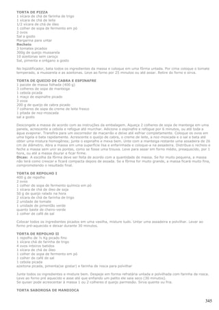 TORTA DE PIZZA
1 xícara de chá de farinha de trigo
1 xícara de chá de leite
1/2 xícara de chá de óleo
1 colher de sopa de fermento em pó
2 ovos
Sal a gosto
Margarina para untar
Recheio
3 tomates picados
300g de queijo mussarela
10 azeitonas sem caroço
Sal, pimenta e orégano a gosto

No liqüidificador, bata todos os ingredientes da massa e coloque em uma fôrma untada. Por cima coloque o tomate
temperado, a mussarela e as azeitonas. Leve ao forno por 25 minutos ou até assar. Retire do forno e sirva.

TORTA DE QUEIJO DE CABRA E ESPINAFRE
1 pacote de massa folhada (400 g)
3 colheres de sopa de manteiga
1 cebola picada
1 maço de espinafre picado
3 ovos
200 g de queijo de cabra picado
7 colheres de sopa de creme de leite fresco
1 pitada de noz-moscada
sal a gosto

Descongele a massa de acordo com as instruções da embalagem. Aqueça 2 colheres de sopa de manteiga em uma
panela, acrescente a cebola e refogue até murchar. Adicione o espinafre e refogue por 6 minutos, ou até toda a
água evaporar. Transfira para um escorredor de macarrão e deixe até esfriar completamente. Coloque os ovos em
uma tigela e bata rapidamente. Acrescente o queijo de cabra, o creme de leite, a noz-moscada e o sal e bata até
obter uma mistura homogênea; junte o espinafre e mexa bem. Unte com a manteiga restante uma assadeira de 26
cm de diâmetro. Abra a massa em uma superfície lisa e enfarinhada e coloque-a na assadeira. Distribua o recheio e
feche a massa sem unir as pontas, como se fosse uma trouxa. Leve para assar em forno médio, preaquecido, por 1
hora, ou até a massa dourar e ficar firme.
Dicas: A escolha da fôrma deve ser feita de acordo com a quantidade de massa. Se for muito pequena, a massa
não terá como crescer e ficará compacta depois de assada. Se a fôrma for muito grande, a massa ficará muito fina,
comprometendo o resultado final.

TORTA DE REPOLHO I
400 g de repolho
2 ovos
1 colher de sopa de fermento químico em pó
1 xícara de chá de óleo de soja
50 g de queijo ralado na hora
2 xícara de chá de farinha de trigo
2 unidade de tomate
1 unidade de pimentão verde
quanto baste de cheiro-verde
1 colher de café de sal

Colocar todos os ingredientes picados em uma vasilha, misture tudo. Untar uma assadeira e polvilhar. Levar ao
forno pré-aquecido e deixar durante 30 minutos.

TORTA DE REPOLHO II
1 repolho de ½ Kg picado fino
1 xícara chá de farinha de trigo
4 ovos inteiros batidos
1 xícara de chá de óleo
1 colher de sopa de fermento em pó
1 colher de café de sal
1 cebola picada
azeitona picada, pimenta(se gostar) e farinha de rosca para polvilhar

Junte todos os ingredientes e misture bem. Despeje em forma refratária untada e polvilhada com farinha de rosca.
Leve ao forno pré aquecido e asse até que enfiando um palito ele saia seco (30 minutos).
Se quiser pode acrescentar à massa 1 ou 2 colheres d queijo parmesão. Sirva quente ou fria.

TORTA SABOROSA DE MANDIOCA


                                                                                                                345
 