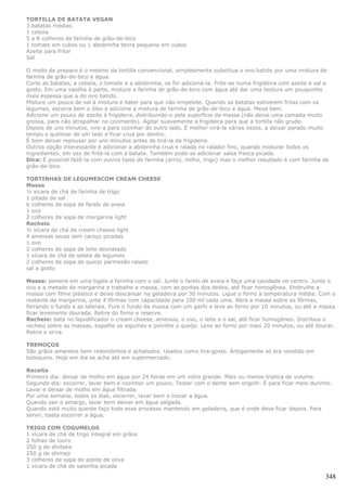 TORTILLA DE BATATA VEGAN
3 batatas médias
1 cebola
5 a 8 colheres de farinha de grão-de-bico
1 tomate em cubos ou 1 abobrinha tenra pequena em cubos
Azeite para fritar
Sal

O modo de preparo é o mesmo da tortilla convencional, simplesmente substitua o ovo batido por uma mistura de
farinha de grão-de-bico e água.
Corte as batatas, a cebola, o tomate e a abobrinha, se for adicioná-la. Frite-as numa frigideira com azeite e sal a
gosto. Em uma vasilha à parte, misture a farinha de grão-de-bico com água até dar uma textura um pouquinho
mais espessa que a do ovo batido.
Misture um pouco de sal à mistura e bater para que não empelote. Quando as batatas estiverem fritas com os
legumes, escorra bem o óleo e adicione a mistura de farinha de grão-de-bico e água. Mexa bem.
Adicione um pouco de azeite à frigideira, distribuindo-o pela superfície da massa (não deixe uma camada muito
grossa, para não atrapalhar no cozimento). Agitar suavemente a frigideira para que a tortilla não grude.
Depois de uns minutos, vire-a para cozinhar do outro lado. É melhor virá-la várias vezes, a deixar parado muito
tempo e queimar de um lado e ficar crua por dentro.
É bom deixar repousar por uns minutos antes de tirá-la da frigideira.
Outroa opção interessante é adicionar a abobrinha crua e ralada no ralador fino, quando misturar todos os
ingredientes, em vez de fritá-la com a batata. Também pode-se adicionar salsa fresca picada.
Dica: É possível fazê-la com outros tipos de farinha (arroz, milho, trigo) mas o melhor resultado é com farinha de
grão-de-bico.

TORTINHAS DE LEGUMESCOM CREAM CHEESE
Massa
½ xícara de chá de farinha de trigo
1 pitada de sal
6 colheres de sopa de farelo de aveia
1 ovo
2 colheres de sopa de margarina light
Recheio
½ xícara de chá de cream cheese light
4 ameixas secas sem caroço picadas
1 ovo
2 colheres de sopa de leite desnatado
1 xícara de chá de seleta de legumes
2 colheres de sopa de queijo parmesão ralado
sal a gosto

Massa: peneire em uma tigela a farinha com o sal. Junte o farelo de aveia e faça uma cavidade no centro. Junte o
ovo e a metade da margarina e trabalhe a massa, com as pontas dos dedos, até ficar homogênea. Embrulhe a
massa com filme plástico e deixe descansar na geladeira por 30 minutos. Ligue o forno à temperatura média. Com o
restante da margarina, unte 4 fôrmas com capacidade para 100 ml cada uma. Abra a massa sobre as fôrmas,
forrando o fundo e as laterais. Fure o fundo da massa com um garfo e leve ao forno por 10 minutos, ou até a massa
ficar levemente dourada. Retire do forno e reserve.
Recheio: bata no liquidificador o cream cheese, ameixas, o ovo, o leite e o sal, até ficar homogêneo. Distribua o
recheio sobre as massas, espalhe os legumes e polvilhe o queijo. Leve ao forno por mais 20 minutos, ou até dourar.
Retire e sirva.

TREMOÇOS
São grãos amarelos bem redondinhos e achatados. Usados como tira-gosto. Antigamente só era vendido em
botequins. Hoje em dia se acha até em supermercado.

Receita
Primeiro dia: deixar de molho em água por 24 horas em um vidro grande. Mais ou menos triplica de volume.
Segundo dia: escorrer, lavar bem e cozinhar um pouco. Testar com o dente sem engolir. É para ficar meio durinho.
Lavar e deixar de molho em água filtrada.
Por uma semana, todos os dias, escorrer, lavar bem e trocar a água.
Quando sair o amargo, lavar bem deixar em água salgada.
Quando está muito quente faço todo esse processo mantendo em geladeirq, que é onde deve ficar depois. Para
servir, basta escorrer a água.

TRIGO COM COGUMELOS
1 xícara de chá de trigo integral em grãos
2 folhas de louro
250 g de shiitake
250 g de shimeji
3 colheres de sopa de azeite de oliva
1 xícara de chá de salsinha picada

                                                                                                                 348
 
