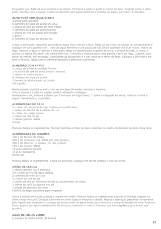 Enquanto isso, bata os ovos inteiros e as claras. Tempere a gosto e junte o creme de leite, despeje sobre o alho-
poró. Polvilhe com o queijo. Cubra novamente com papel alumínio e cozinhe no vapor por mais 15 minutos.

ALHO PORÓ COM QUEIJO BRIE
4 alhos-poró grandes
5 colheres de sopa de azeite de oliva
1 xícara de chá de creme de leite fresco
4 colheres de sopa de vinho branco
1 xícara de chá de queijo brie picado
1 gema
2 colheres de sopa de alcaparras

Limpe o alho-poró, deixando somente os talos mais macios e lave. Parta-os ao meio no sentido do comprimento e
coloque em uma panela com 1 litro de água fervente e um pouco de sal. Deixe cozinhar até ficar macio. Retire do
fogo, escorra a água e reserve o alho-poró. Bata no liquidificador o azeite de oliva, o creme de leite, o vinho, o
queijo e a gema até obter um creme bem liso. Transfira a mistura para uma panela e leve ao fogo. Cozinhe, sem
parar de mexer, até encorpar. Acrescente as alcaparras e o sal, misture e retire do fogo. Coloque o alho-poró em
uma travessa, regue com o creme preparado e distribua a pimenta.

ALMEIRÃO COM ARROZ
½ maço de almeirão cortado fininho
1 ½ xícara de chá de arroz cozido (sobras)
1 cebola m media picada
4 colheres de sopa de azeite
2 dentes de alho socado ou picado
sal a gosto

Numa panela, cozinhe o arroz com sal em água fervente; escorra e reserve;
Frite a cebola e o alho no azeite, junte o almeirão e refogue;
Acrescente o sal, misture e deixe por 2 minutos em fogo baixo; * Junte o refogado ao arroz, misture e sirva a
seguir. Rendimento: 4 porções

ALMÔNDEGAS DE CAJU
½ colher de castanha de caju moída no liquidificador
1 colher de farinha de bolachas de sal
½ colher de queijo ralado
1 colher de chá de sal
1 cebola grande ralada
4 ovos

Misturar todos os ingredientes. Formar bolinhas e fritar no óleo. Cozinhar no molho de tomate durante meia hora.

ALMÔNDEGAS DE LEGUMES
100 g de farinha de rosca
200 g de cenoura crua ralada (no ralo grosso)
200 g de chuchu cru ralado (no ralo grosso)
100 g de cebola ralada
10 g de salsinha picada
10 g de margarina
Pouco sal.

Misture todos os ingredientes e faça as bolinhas. Coloque em forma untada e leve ao forno.

ANÉIS DE CEBOLA
1 cebola grande (ou 2 médias)
3/4 xícara de chá de água gelada
2 colheres de leite de coco
½ colher de chá de sal
1 colher de chá de fermento em pó ou bicarbonato de sódio
1 colher de café de páprica em pó
1 pitada de pimenta do reino
Farinha de trigo suficiente para empanar

Corte a cebola em fatias grossas e separe em anéis. Misture todos os ingredientes (exceto a farinha) e passe os
anéis nessa mistura. Coloque a farinha em uma tigela e empane a cebola. Repita a operação passando novamente
pelo líquido (se necessário, coloque um pouco mais de água antes de continuar) e novamente pela farinha. Asse em
forno quente por aproximadamente 20 minutos, mexendo a cada 5 minutos com uma espátula para evitar que
grudem.

ANGU DE MILHO VERDE
6 espigas de milho verde (já duras)
                                                                                                                     35
 