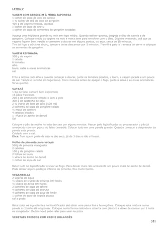 LETRA V

VAGEM COM GERGELIM À MODA JAPONESA
1 colher de sopa de óleo de canola
1 ½ colher de chá de óleo de gergelim
400 g de vagens frescas, lavadas
1 colher de sopa de shoyu
1 colher de sopa de sementes de gergelim tostadas

Aqueça uma frigideira grande ou wok em fogo médio. Quando estiver quente, despeje o óleo de canola e de
gergelim. Coloque então as vagens na wok e mexa bem para envolver com o óleo. Cozinhe mexendo, até que as
vagens fiquem bem verdes e comecem a dourar em alguns pontos, ou seja, cerca de 10 minutos.
Tire do fogo e adicione shoyu, tampe e deixe descansar por 5 minutos. Trasnfira para a travessa de servir e salpique
as sementes de gergelim.

VAGEM REFOGADA
500 g de vagem
1 cebola
6 tomates
alho
louro, salsa e ervas aromáticas
sal

Frite a cebola com alho e quando começar a dourar, junte os tomates picados, o louro, a vagem picada e um pouco
de sal. Tampe e cozinhe em fogo baixo. Cinco minutos antes de apagar o fogo, junte a salsa e as ervas aromáticas.
Sirva quente.

VATAPÁ
1 Kg de falso camarõ bem espremido
15 pães franceses
200 g de amendoim torrado e sem a pele
300 g de castanha de caju
2 ½ vidros de leite de coco (500 ml)
2 colheres de sopa de gengibre ralado
½ maço de coentro
4 cebolas picadas
1 xícara de azeite de dendê
Sal

Coloque o pão de molho no leite de coco por alguns minutos. Passar pelo liqüidificador ou processador o pão já
umedecido com um pouco do falso camarão. Colocar tudo em uma panela grande. Quando começar a desprender da
panela esta pronto.
Cuidado com o sal.
Dica: Tem quem goste de usar o pão seco, já de 3 dias e não o fresco.

Molho de pimenta para vatapá
500g de pimenta malagueta
2 cebolas
100 g de gengibre ralado
2 folhas de louro
1 xícara de azeite de dendê
1 colher de sopa de sal

Bater tudo no liqüidificador e levar ao fogo. Para deixar mais ralo acrescente um pouco mais de azeite de dendê.
Pode deixar alguns pedaços inteiros da pimenta, fica muito bonito.

VEGANRELLA
2 xícaras de água
½ xícara de levedo de cerveja em flocos
½ xícara de aveia em flocos
2 colheres de sopa de tahine
4 colheres de sopa de araruta
4 colheres de sopa de suco de limão
1 colher de sopa de cebola picada
sal a gosto

Bata todos os ingredientes no liquidificador até obter uma pasta lisa e homogênea. Coloque esta mistura numa
panela e cozinhe até engrossar. Coloque numa forma redonda e coberta com plástico e deixe descansar por 1 noite
no congelador. Depois você pode ralar para usar na pizza

VEGETAIS FRESCOS COM CREME HOLANDÊS
                                                                                                                   351
 