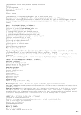 2 Kg de vegetais frescos como aspargos, cenouras, brócolis etc.,
2 gemas
200 g de manteiga
2 colheres de sopa de caldo de vegetais
suco de limão
sal
pimenta branca

Lave os vegetais e cozinhe em bastante água com sal até ficarem al dente.
Derreta a manteiga em fogo brando e deixe esfriar um pouco (aproximadamente 40° Celsius).
Bata as gemas junto com o caldo de vegetais, sal e suco de limão em uma tigela em banho-maria até obter uma
consistência espumosa. Misture a manteiga aos poucos, mexendo sempre, até obter um creme. Tempere com
pimenta.

VEGETAIS GRELHADOS COM ESPECIARIAS
1 colher de sopa de azeite de oliva
2 colheres de sopa de Creme Vegetal Sadia Vita
1 colher de café de sementes de cominho
½ pimentão verde pequeno sem sementes em tiras
½ pimentão vermelho pequeno sem sementes em tiras
½ pimentão amarelo pequeno sem sementes em tiras
2 abobrinhas italianas pequenascortadas no sentido diagonal
2 tomates pequenos cortados ao meio
1 cebola roxa pequena cortada em quatro
1 berinjela cortada em fatias grossas
4 dentes de alho picados
1 colher de sopa de gengibre picado
Sal a gosto
1 colher de chá de pimenta rosa
Para decorar: Fatias de limão

Aqueça uma grelha por 2 minutos. Coloque o azeite, o Creme Vegetal Sadia Vita e as sementes de cominho.
Disponha os vegetais na grelha e acrescente o sal, o alho, o gengibre e a pimenta.
Grelhe por, aproximadamente, 10 minutos virando na metade do tempo, ou até que os vegetais fiquem marcados
pela grelha.
Sirva com fatias de limão e polvilhe o coentro fresco picado. Repita a operação até acabarem os vegetais.

VEGETAIS GRELHADOS COM MANTEIGA COMPOSTA
Manteiga composta
2 colheres de manteiga com sal
1 colher de sopa de alho poró picado
1 colher de sopa de salsa picada
Vegetais grelhados
½ talo de alho poró
1 cebola inteira com casca
1 abobrinha peq.
1 berinjela peq.
1 pimentão vermelho
1 pimentão amarelo
1 pimentão verde
Complemento
2 fetas de queijo qualho (aprox. 160g)

Modo de preparo: Acenda a churrasqueira, separe os utensílios, equipamentos e ingredientes.
Manteiga composta: Misture todos os ingredientes até obter mistura homogênea. Deixe à temperatura ambiente
para não endurecer.
Vegetais grelhados: Corte o alho poró e lave-o bem (vegetal com grande acúmulo de terra). Corte os pimentões
em pedaços grandes. Corte abobrinha e a berinjela em fatias finas. Lave a cebola. Coloque a cebola para assar
utilizando espeto (asse até a casca ficar bem escurecida). Grelhe todos os legumes até o ponto desejado. Grelhe o
queijo coalho até o ponto desejado. Sirva-se passando um pouco da manteiga sobre os vegetais.

VEGETAIS DE INVERNO COM MOLHO DE FONDUE
3 colheres de sopa de azeite de oliva
1 abóbora amarela pequena, descascada, sem sementes e cortada em cubinhos de 2 cm
300g de couve-flor (só os buquezinhos)
1 cebola roxa em fatias finas
1 dente de alho esmagado
8 tomates-cereja
Molho de fondue
100 ml de vinho branco
175g de queijo Raclette, ralado ou picado
                                                                                                               352
 