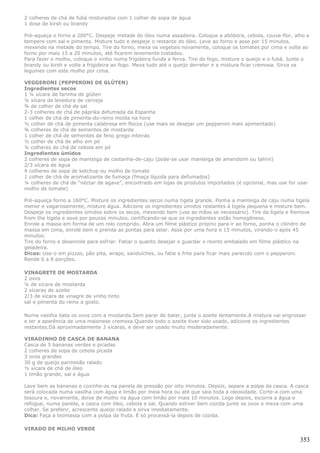 2 colheres de chá de fubá misturados com 1 colher de sopa de água
1 dose de kirsh ou brandy

Pré-aqueça o forno a 200°C. Despeje metade do óleo numa assadeira. Coloque a abóbora, cebola, couve-flor, alho e
tempere com sal e pimenta. Misture tudo e despeje o restante do óleo. Leve ao forno e asse por 15 minutos,
mexendo na metade do tempo. Tire do forno, mexa os vegetais novamente, coloque os tomates por cima e volte ao
forno por mais 15 a 20 minutos, até ficarem levemente tostados.
Para fazer o molho, coloque o vinho numa frigideira funda e ferva. Tire do fogo, misture o queijo e o fubá. Junte o
brandy ou kirsh e volte a frigideira ao fogo. Mexa tudo até o queijo derreter e a mistura ficar cremosa. Sirva os
legumes com este molho por cima.

VEGGERONI (PEPPERONI DE GLÚTEN)
Ingredientes secos
1 ¼ xícara de farinha de glúten
¼ xícara de levedura de cerveja
¾ de colher de chá de sal
2-3 colheres de chá de páprika defumada da Espanha
1 colher de chá de pimenta-do-reino moída na hora
½ colher de chá de pimenta calabresa em flocos (use mais se desejar um pepperoni mais apimentado)
¾ colheres de chá de sementes de mostarda
1 colher de chá de sementes de feno grego inteiras
½ colher de chá de alho em pó
¼ colheres de chá de cebola em pó
Ingredientes úmidos
2 colheres de sopa de manteiga de castanha-de-caju (pode-se usar manteiga de amendoim ou tahini)
2/3 xícara de água
4 colheres de sopa de ketchup ou molho de tomate
1 colher de chá de aromatizante de fumaça (fmaça líquida para defumados)
¼ colheres de chá de “néctar de agave”, encontrado em lojas de produtos importados (é opcional, mas use for usar
molho de tomate)

Pré-aqueça forno a 160°C. Misture os ingredientes secos numa tigela grande. Ponha a manteiga de caju numa tigela
menor e vagarosamente, misture água. Adicione os ingredientes úmidos restantes à tigela pequena e misture bem.
Despeje os ingredientes úmidos sobre os secos, mexendo bem (use as mãos se necessário). Tire da tigela e Remove
from the tigela e sove por poucos minutos, certificando-se que os ingredientes estão homogêneos.
Enrole a massa em forma de um rolo comprido. Abra um filme plástico próprio para ir ao forno, ponha o cilindro de
massa em cima, enrole bem e prenda as pontas para selar. Asse por uma hora e 15 minutos, virando-o após 45
minutos.
Tire do forno e desenrole para esfriar. Fatiar o quanto desejar e guardar o resnto embalado em filme plástico na
geladeira.
Dicas: Use-o em pizzas, pão pita, wraps, sanduíches, ou fatie e frite para ficar mais parecido com o pepperoni.
Rende 6 a 8 porções.

VINAGRETE DE MOSTARDA
2 ovos
¼ de xícara de mostarda
2 xícaras de azeite
2/3 de xícara de vinagre de vinho tinto
sal e pimenta do reino a gosto.

Numa vasilha bata os ovos com a mostarda.Sem parar de bater, junte o azeite lentamente.A mistura vai engrossar
e ter a aparência de uma maionese cremosa.Quando todo o azeite tiver sido usado, adicione os ingredientes
restantes.Dá aproximadamente 3 xícaras, e deve ser usado muito moderadamente.

VIRADINHO DE CASCA DE BANANA
Casca de 5 bananas verdes e picadas
2 colheres de sopa de cebola picada
3 ovos grandes
30 g de queijo parmesão ralado
½ xícara de chá de óleo
1 limão grande, sal e água

Lave bem as bananas e cozinhe-as na panela de pressão por oito minutos. Depois, separe a polpa da casca. A casca
será colocada numa vasilha com água e limão por meia hora ou até que saia toda a oleosidade. Corte-a com uma
tesoura e, novamente, deixe de molho na água com limão por mais 10 minutos. Logo depois, escorra a água e
refogue, numa panela, a casca com óleo, cebola e sal. Quando estiver bem cozida junte os ovos e mexa com uma
colher. Se preferir, acrescente queijo ralado e sirva imediatamente.
Dica: Faça a biomassa com a polpa da fruta. É só processá-la depois de cozida.

VIRADO DE MILHO VERDE

                                                                                                               353
 