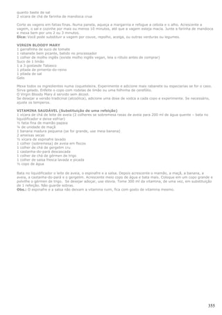 quanto baste de sal
2 xícara de chá de farinha de mandioca crua

Corte as vagens em fatias finas. Numa panela, aqueça a margarina e refogue a cebola e o alho. Acrescente a
vagem, o sal e cozinhe por mais ou menos 10 minutos, até que a vagem esteja macia. Junte a farinha de mandioca
e mexa bem por uns 2 ou 3 minutos.
Dica: Você pode substituir a vagem por couve, repolho, acelga, ou outras verduras ou legumes.

VIRGIN BLOODY MARY
1 garrafinha de suco de tomate
1 rabanete bem picante, batido no processador
1 colher de molho inglês (existe molho inglês vegan, leia o rótulo antes de comprar)
Suco de 1 limão
1 a 3 gostasde Tabasco
1 pitada de pimenta-do-reino
1 pitada de sal
Gelo

Mexa todos os ingredientes numa coqueteleira. Experimente e adicione mais rabanete ou especiarias se for o caso.
Sirva gelado. Enfeite o copo com rodelas de limão ou uma folhinha de cerefólio.
O Virgin Bloody Mary é servido sem álcool.
Se desejar a versão tradicinal (alcoólica), adicione uma dose de vodca a cada copo e experimente. Se necessário,
ajuste os temperos.

VITAMINA SAUDÁVEL (Substituição de uma refeição)
1 xícara de chá de leite de aveia (2 colheres se sobremesa rasas de aveia para 200 ml de água quente – bata no
liquidificador e deixe esfriar)
½ fatia fina de mamão papaia
¼ de unidade de maçã
1 banana madura pequena (se for grande, use meia banana)
2 ameixas secas
½ xícara de espinafre lavado
1 colher (sobremesa) de aveia em flocos
1 colher de chá de gergelim cru
1 castanha-do-pará descascada
1 colher de chá de gérmen de trigo
1 colher de salsa fresca lavada e picada
½ copo de água

Bata no liquidificador o leite de aveia, o espinafre e a salsa. Depois acrescente o mamão, a maçã, a banana, a
aveia, a castanha-do-pará e o gergelim. Acrescente meio copo de água e bata mais. Coloque em um copo grande e
polvilhe o gérmen de trigo. Se desejar adoçar, use stevia. Tome 300 ml da vitamina, de uma vez, em substituição
de 1 refeição. Não guarde sobras.
Obs.: O espinafre e a salsa não deixam a vitamina ruim, fica com gosto de vitamina mesmo.




                                                                                                             355
 