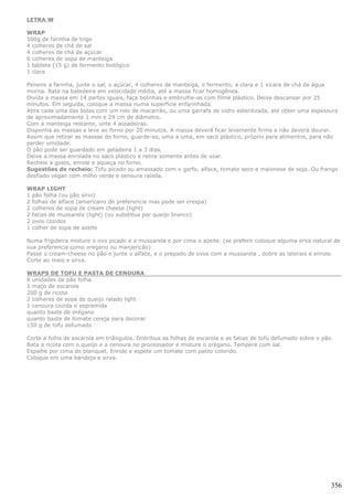 LETRA W

WRAP
500g de farinha de trigo
4 colheres de chá de sal
4 colheres de chá de açúcar
6 colheres de sopa de manteiga
1 tablete (15 g) de fermento biológico
1 clara

Peneire a farinha, junte o sal, o açúcar, 4 colheres de manteiga, o fermento, a clara e 1 xícara de chá de água
morna. Bata na batedeira em velocidade média, até a massa ficar homogênea.
Divida a massa em 14 partes iguais, faça bolinhas e embrulhe-as com filme plástico. Deixe descansar por 25
minutos. Em seguida, coloque a massa numa superfície enfarinhada.
Abra cada uma das bolas com um rolo de macarrão, ou uma garrafa de vidro esterilizada, até obter uma espessura
de aproximadamente 1 mm e 29 cm de diâmetro.
Com a manteiga restante, unte 4 assadeiras.
Disponha as massas e leve ao forno por 20 minutos. A massa deverá ficar levemente firme e não deverá dourar.
Assim que retirar as massas do forno, guarde-as, uma a uma, em saco plástico, próprio para alimentos, para não
perder umidade.
O pão pode ser guardado em geladeira 1 a 3 dias.
Deixe a massa enrolada no saco plástico e retire somente antes de usar.
Recheie a gosto, enrole e aqueça no forno.
Sugestões de recheio: Tofu picado ou amassado com o garfo, alface, tomate seco e maionese de soja. Ou frango
desfiado vegan com milho verde e cenoura ralada.

WRAP LIGHT
1 pão folha (ou pão sírio)
2 folhas de alface (americano de preferencia mas pode ser crespa)
2 colheres de sopa de cream cheese (light)
2 fatias de mussarela (light) (ou substitua por queijo branco)
2 ovos cozidos
1 colher de sopa de azeite

Numa frigideira misture o ovo picado e a mussarela e por cima o azeite. (se preferir coloque alguma erva natural de
sua preferencia como oregano ou manjericão)
Passe o cream-cheese no pão e junte o alface, e o prepado de ovos com a mussarela , dobre as laterais e enrole.
Corte ao meio e sirva.

WRAPS DE TOFU E PASTA DE CENOURA
8 unidades de pão folha
1 maço de escarola
200 g de ricota
2 colheres de sopa de queijo ralado light
1 cenoura cozida e espremida
quanto baste de orégano
quanto baste de tomate cereja para decorar
150 g de tofu defumado

Corte a folha de escarola em triângulos. Distribua as folhas de escarola e as fatias de tofu defumado sobre o pão.
Bata a ricota com o queijo e a cenoura no processador e misture o orégano. Tempere com sal.
Espalhe por cima do blanquet. Enrole e espete um tomate com palito colorido.
Coloque em uma bandeja e sirva.




                                                                                                                 356
 