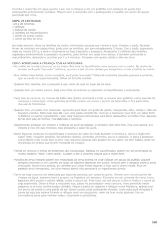 Cozinhe o macarrão em água quente e sal, coe e coloque-o em um pratinho com pedaços do queijo tipo
polenguinho previamente cortados. Misture bem o macarrão com o polenguinho e espalhe um pouco de queijo
parmesão por cima.

SOPA DE LENTILHAS
100 g de lentilhas
1 cenoura
1 pedaço de salsão
2 colheres de macarrãozinho
1 colher de queijo ralado
1 colher de óleo de oliva

Na noite anterior, deixe as lentilhas de molho, eliminando aquelas que vierem a tona. Prepare o caldo, fazendo
ferver as verduras em pedacinhos, junto com as lentilhas, por aproximadamente 2 horas. Coe o caldo, separando
mais ou menos 250 g, e leve-o novamente ao fogo (descarte o excesso). Acrescente 2 colheres das lentilhas
separadas anteriormente e passadas na peneira, para formar um caldo mais denso, e também acrescente o
macarrãozinho, deixando-o cozinhar por 3 a 4 minutos. Tempere com queijo ralado e óleo de oliva.

COMO ACOSTUMAR A CRIANÇA COM AS VERDURAS
- No molho de tomate (na pizza, ou no macarrão) bata no liquidificador uma cenoura com o molho. No molho de
     tomate você pode "esconder" abóbora, cenoura e até chuchu, desde que esteja bem cozido e batido ou moído.

- Nos molhos mais fortes, como mostarda, você pode "esconder" folhas de mostarda (aquelas grandes e picantes,
    que se vende no supermercado), folhas de brócolis cozidas.

- Quando fizer lasanha, tire o presunto e use carne de soja no lugar da de vaca.

- Quando fizer um molho escuro, bata uma folha de brócolis ou espinafre no liquidificador e acrescente.


- Faça bolo de cenoura, ou mousse de beterraba (basta cozinhá-la e fazer a mousse sem gelatina, como aquelas de
     morango e maracujá). Umas gotinhas de limão cortam um pouco o açúcar da beterraba, e fica parecendo
     mousse de framboesa.

- Quando fizer um prato com maionese, aproveite para fazer um pesto de azeite, manjericão, alho, cebola e talos de
    legumes cozidos. Bata tudo isso até virar uma pasta consistente, misture à maionese (que tem um sabor forte
    e disfarça os outros ingredientes). Use essa maionese temperada para fazer sanduíches ou tortas frias (aquelas
    tortas com pão de forma). Fica delicioso e nutritivo.

- Experimente amassar um inhame e misturar ao purê de batatas, e tempere com alho frito. Fica uma delícia. E o
     inhame é rico em sais minerais. Não atrapalha o sabor do purê.

- Bater algumas verduras no liquidificador e misturar ao caldo do feijão também o fortifica e, como o feijão tem
     sabor forte, ninguém percebe. Recomendo cebolas, pimentão vermelho, couve e salsinha. A salsa é poderoso
     antioxidante e faz muito bem à pele, mas algumas pessoas não gostam do seu sabor. Se bem batida, pode ser
     disfarçada em pratos que levem mostarda ou vinagre.


- Folhas de cenoura e folhas de beterraba são injustiçadas. Batidas no liquidificador, podem ser acrescentadas ao
     molho madeira "falso" (sem carne). Ajudam a dar a corzinha escura que o molho tem.

- Porções de arroz integral podem ser misturadas ao arroz branco se você colocar um pouco de açafrão (aquele
     tempero amarelo) e um cubinho de caldo de legumes derretido em azeite. Misture bem e despeje sobre o arroz
     misturado. Numa hora dessas, eu também pico umas folhas escuras e finjo que é cheiro-verde. Fica um
     perfeito arroz temperado, um olho menos atento não perceberá os ingredientes direito.

- Carne de soja costuma ser detestada por algumas pessoas, por causa do gosto. Hidrate com um pouquinho de
     vinagre na água, esprema bem e preparo na frigideira um tempero: Cominho em pó, pimenta-do-reino, louro,
     bastante alho picado e cebola ralada, azeite e pouco sal. Frite tudo isso até dourar o alho e misture a carne de
     soja espremida. Deixe-a fritar e enquanto isso, passe no processador meia cenoura, meio pimentão verde
     pequeno, e se tiver, ponha acelga também. Pegue a pasta de vegetais e refogue numa frigideira, apenas com
     um pouco de azeite e uma pitada de sal. Quem quiser, pode acrescentar tomate. Junte esse purê refogado à
     carne de soja que estava fritando e refogue mais um pouquinho; além de ficar muito gostosa, fica na
     consistência certa para rechear tortas, rocambole e sanduíches.




                                                                                                                  360
 