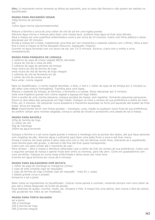 Obs.: é importante retirar somente as folhas do espinafre, pois os talos são fibrosos e não podem ser batidos no
liquidificador.

MASSA PARA MACARRÃO VEGAN
350g farinha de semolina
Sal
120ml água morna (aproximadamente)

Misture a farinha e cerca de uma colher de chá de sal em uma tigela grande.
Adicione água morna e misture para fazer uma massa dura, acidione mais água se ficar seca demais.
Abra a massa em uma superfície enfarinhada e sove-a por cerca de 10 minutos. Cubra com filme plástica e deixe
descansar por 20 minutos.
Divida a massa em 4 bolas, trabalhando uma bola por vez (mantenha o restante coberto com o filme). Abra-a bem
fina e corte a massa na forma desejada (fetuccini, espaguete, lingüini).
Cozinhe na água fervendo com um pouco de sal, por 3 a 5 minutos. Escorra, cubra com o molho e sirva
imediatamente.

MASSA PARA PANQUECA DE LINHAÇA
2 colheres de sopa de creme vegetal BECEL derretido
1 xícara de chá de e meia de leite
2 colheres de sopa de semente de linhaça
meia xícara de chá de farinha de trigo
meia xícara de chá de farinha de trigo integral
2 colheres de chá de fermento em pó
1 colher de chá de canela em pó
Para untar: creme vegetal

Bata no liqüidificador, o creme vegetal derretido, o leite, o mel e 1 colher de sopa de da linhaça por 2 minutos ou
até obter uma mistura homogênea. Transfira para uma tigela.
Misture o restante da linhaça, as farinhas, o fermento e a canela. Deixe descansar por 5 minutos.
Unte uma frigideira grande com creme vegetal e aqueça em fogo médio.
Com o auxílio de uma concha pequena, coloque porções da massa, sem espalhar, formando pequenas panquecas.
Doure os dois lados das panquecas em fogo médio. Coloque no meio o recheio de sua preferência e dobre ao meio.
Frite, por 2 minutos. Vá colocando numa assadeira e mantenha aquecidas no forno pré-aquecido até acabar de fritar
todas. Sirva em seguida.
Dica: Experimente servir com frutas picadas – morangos, uvas, maçãs ou qualquer outra fruta de sua preferência.
Se preferir utilizar para receitas salgadas, exclua a canela da receita e acrescente uma pitada de sal à massa.

MASSA PARA RAVIÓLI
225g de farinha de trigo
¼ colher de chá
50g de manteiga
240ml de água fervendo

Coloque a farinha e o sal numa tigela grande e misture a manteiga com as pontas dos dedos, até que fique parecido
com migalhas de pão. Adicione água o suficiente para fazer uma bolta firme e sove-a até ficar macia.
Divida a mistura em duas partes e abra cada uma com o rolo em lâminas muito finas, dobrando-as e espalhando
mais farinha para não grudar, e abrindo-a tão fina até ficar quase transparente.
Cubra com um pano úmido até o momento de usar.
Para rechear – abra a massa e distribua colheradas (use a colher de chá) do recheio de sua preferência. Cubra com
a segunda camada de massa e aperte muito bem entre os recheios, para não abrir. Corte em quadradinhos com
uma carretilha. Coloque-os numa mesa enfarinhada e deixe secar por meia hora.
Cozinhe em água fervento por cerca de 6 minutos.

MASSA PARA SALGADINHO COM BATATA
1 colher de sopa de manteiga ou margarina (cheia)
1 copo de leite (medida copo de requeijão)
1 copo de farinha de trigo (medida copo de requeijão - mais 01 c. sopa)
1 batata grande (crua e picada)
temperos e sal a gosto

Bater todos os ingredientes no liquidificador. Colocar numa panela e cozinhar, mexendo sempre com uma colher de
pau até a massa desgrudar do fundo da panela.
Faça bolinhas de queijo, coxinha, risolis, etc. Empane e frite. A massa fica uma delicia, bem macia e fácil de utilizar,
não grudando nas mãos ao ser modelada.

MASSA PARA TORTA SALGADA
sal a gosto
200 g manteiga
200 g farinha de trigo
200 g farinha integral

                                                                                                                    362
 