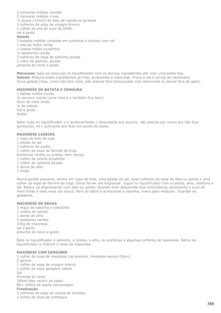 2 cenouras médias cozidas
2 cenouras médias cruas
½ xícara (125ml) de óleo de canola ou girassol
3 colheres de sopa de vinagre branco
1 colher de chá de suco de limão
sal a gosto
Salada
3 batatas médias cortadas em cubinhos e cozidas com sal
1 lata de milho verde
1 cebola média picadinha
½ abobrinha cozida
3 colheres de sopa de salsinha picada
1 vidro de palmito, picado
pimenta do reino a gosto

Maionese: bata as cenouras no liquidificador com os demais ingredientes até virar uma pasta lisa.
Salada: Misture todos ingredientes já frios, acrescente a maionese. Prove o sal e corrija se necessário.
Sirva gelada (mas, como não tem ovos, não precisa ficar preocupado com salmonela ou deixar fora do gelo).

MAIONESE DE BATATA E CENOURA
1 batata média cozida
½ cenoura cozida (uma inteira e também fica bom)
Suco de meio limão
¼ de cebola
Sal a gosto
Azeite

Bater tudo no liqüidificador e ir acrescentando o óleo/azeite aos poucos; não precisa por muito pra não ficar
gorduroso, só o suficiente pra ficar em ponto de pasta.

MAIONESE CASEIRA
1 copo de leite de soja
1 pitada de sal
2 colheres de azeite
1 colher de sopa de farinah de trigo
Azeitonas verdes ou pretas, sem caroço
1 colher de cebola picadinha
1 colher de salsinha picada
1 dente de alho
1 limão

Numa panela pequena, ponha um copo de leite, uma pitada de sal, duas colheres de sopa de óleo ou azeite e uma
colher de sopa de farinha de trigo. Deixe ferver até engrossar. Jogue no liquidificador com a cebola, alho, azeitona e
sal. Bata e vá engrossando com óleo ou azeite. Quando tiver adquirindo boa consistência, acrescente o suco de
meio limão e bata mais um pouco. Pare de bater e acrescente a salsinha, mexa para misturar. Guardar na
geladeira.

MAIONESE DE ERVAS
1 maço de salsinha e cebolinha
1 rodela de cebola
1 dente de alho
5 azeitonas verdes
250g de maionese
sal a gosto
pimenta do reino a gosto

Bata no liquidificador a salsinha, a cebola, o alho, as azeitonas e algumas colheres de maionese. Retire do
liquidificador e misture o resto da maionese.

MAIONESE COM GENGIBRE
1 colher de sopa de mostarda (se possível, mostarda escura Dijon)
2 gemas
1 colher de sopa de vinagre branco
1 colher de sopa gengibre ralado
Sal
Pimenta do reino
300ml óleo neutro de sabor
80 / 100ml de azeite extravirgem
Finalização
2 colheres de sopa de massa de tomates
1 colher de sopa de conhaque

                                                                                                                  368
 