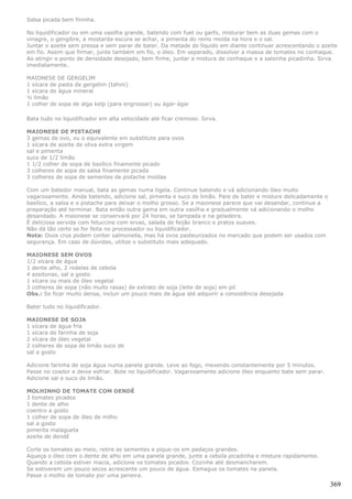 Salsa picada bem fininha.

No liquidificador ou em uma vasilha grande, batendo com fuet ou garfo, misturar bem as duas gemas com o
vinagre, o gengibre, a mostarda escura se achar, a pimenta do reino moída na hora e o sal.
Juntar o azeite sem pressa e sem parar de bater. Da metade do líquido em diante continuar acrescentando o azeite
em fio. Assim que firmar, junte também em fio, o óleo. Em separado, dissolver a massa de tomates no conhaque.
Ao atingir o ponto de densidade desejado, bem firme, juntar a mistura de conhaque e a salsinha picadinha. Sirva
imediatamente.

MAIONESE DE GERGELIM
1 xícara de pasta de gergelim (tahini)
1 xícara de água mineral
½ limão
1 colher de sopa de alga kelp (para engrossar) ou ágar-ágar

Bata tudo no liquidificador em alta velocidade até ficar cremoso. Sirva.

MAIONESE DE PISTACHE
3 gemas de ovo, ou o equivalente em substitute para ovos
1 xícara de azeite de oliva extra virgem
sal e pimenta
suco de 1/2 limão
1 1/2 colher de sopa de basílico finamente picado
3 colheres de sopa de salsa finamente picada
3 colheres de sopa de sementes de pistache moídas

Com um batedor manual, bata as gemas numa tigela. Continue batendo e vá adicionando óleo muito
vagarosamente. Ainda batendo, adicione sal, pimenta e suco de limão. Pare de bater e misture delicadamente o
basílico, a salsa e o pistache para deixar o molho grosso. Se a maionese parece que vai desandar, continue a
preparação até terminar. Bata então outra gema em outra vasilha e gradualmente vá adicionando o molho
desandado. A maionese se conservará por 24 horas, se tampada e na geladeira.
É deliciosa servida com fetuccine com ervas, salada de feijão branco e pratos suaves.
Não dá tão certo se for feita no processador ou liquidificador.
Nota: Ovos crus podem conter salmonella, mas há ovos pasteurizados no mercado que podem ser usados com
segurança. Em caso de dúvidas, utilize o substituto mais adequado.

MAIONESE SEM OVOS
1/2 xícara de água
1 dente alho, 2 rodelas de cebola
4 azeitonas, sal a gosto
1 xícara ou mais de óleo vegetal
3 colheres de sopa (não muito rasas) de extrato de soja (leite de soja) em pó
Obs.: Se ficar muito densa, incluir um pouco mais de água até adquirir a consistência desejada

Bater tudo no liquidificador.

MAIONESE DE SOJA
1 xícara de água fria
1 xícara de farinha de soja
2 xícara de óleo vegetal
2 colheres de sopa de limão suco de
sal a gosto

Adicione farinha de soja água numa panela grande. Leve ao fogo, mexendo constantemente por 5 minutos.
Passe no coador e deixe esfriar. Bote no liquidificador. Vagarosamente adicione óleo enquanto bate sem parar.
Adicione sal e suco de limão.

MOLHINHO DE TOMATE COM DENDÊ
3 tomates picados
1 dente de alho
coentro a gosto
1 colher de sopa de óleo de milho
sal a gosto
pimenta malagueta
azeite de dendê

Corte os tomates ao meio, retire as sementes e pique-os em pedaços grandes.
Aqueça o óleo com o dente de alho em uma panela grande, junte a cebola picadinha e misture rapidamente.
Quando a cebola estiver macia, adicione os tomates picados. Cozinhe até desmancharem.
Se estiverem um pouco secos acrescente um pouco de água. Esmague os tomates na panela.
Passe o molho de tomate por uma peneira.
                                                                                                                369
 