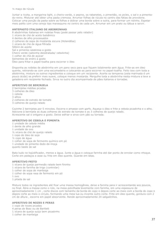 ½ maço de rúcula

Juntar a ricota, a margarina light, o cheiro-verde, o pepino, os rabanetes, o pimentão, os picles, o sal e a pimenta-
do-reino. Misturar até obter uma pasta cremosa. Arrumar folhas de rúcula no centro das fatias de provolone.
Colocar uma porção da pasta sobre as folhas e dobrar uma borda sobre a outra, para formar um rolinho. Espetar
meio palito com uma cereja tipo marasquino no centro de cada um. Arrumar em um prato ou tábua e servir.

ANTEPASTO ITALIANO DE ABOBRINHAS
8 abobrinhas italianas em rodelas finas (pode passar pelo ralador)
1 xícara de chá de aceto balsâmico
4 dentes de alho processados
2 colheres de sopa de mostarda escura (Holandêsa)
1 xícara de chá de água filtrada
500ml de azeite
Sal e pimenta calabresa a gosto
Cheiro verde (salsinha desidratada/ cebolinha)
1 colher de chá de açúcar
Sementes de endro a gosto
Óleo para fritar e papel-toalha para escorrer o óleo

Disponha as rodelas de abobrinha em um pano seco para que fiquem totalmente sem água. Frite-as em óleo
quente, retirando-as com uma escumadeira e colocando-as para escorrer no papel-toalha. Feito isso com toda a
abobrinha, misture os outros ingredientes e coloque em um recipiente. Acerte os temperos (esta marinada é um
pouco ácida) se preferir mais suave, coloque menos mostarda. Mergulhe toda a abobrinha nesta mistura e leve a
geladeira em recipiente fechado. Sirva no outro dia acompanhada de pães italianos e torradas.

APERITIVO DE BERINJELA
2 berinjelas médias picadas
3 colheres de óleo
1 cebola
3 alhos
2 colheres de extrato de tomate
3 colheres de queijo ralado

Cozinhe 2 berinjelas por 5 minutos. Escorra e amasse com garfo. Aqueça o óleo e frite a cebola picadinha e o alho.
Adicione à berinjela as duas colheres de extrato de tomate e as 3 colheres de queijo ralado.
Acrescente sal e orégano a gosto. Deixe esfriar e sirva com pão ou torrada.

APERITIVO DE CEBOLA E PIMENTA
1 unidade de cebola média
1 dente de alho grande
1 unidade de ovo
½ xícara de chá de queijo ralado
1 copo de óleo de soja
½ copo de água
1 colher de sopa de fermento químico em pó
1 unidade de pimenta dedo-de-moça
quanto baste de sal

Bata tudo no liqüidificador, menos a água. Junte a água e coloque farinha até dar ponto de enrolar como nhoque.
Corte em pedaços e asse ou frite em óleo quente. Guarde em latas.

APERITIVO FRITO
1 xícara de queijo parmesão ralado bem fininho
1 xícara de farinha de trigo (controlar)
1 colher de sopa de manteiga
1 colher de sopa rasa de fermento em pó
1 ovo
1 pitada de sal

Misture todos os ingredientes até ficar uma massa homogênea, deixe a farinha para ir acrescentando aos poucos,
no final. Abra a massa como o rolo, na mesa polvilhada levemente com farinha, em uma espessura de
aproximadamente 1 cm , corte discos com tamanho da borda do copo e depois corte ao meio com a borda do copo e
depois corte ao meio o circulo, formando uma meia lua ou invente outro corte. Frite em óleo quente, gordura com 2
cm de altura , escorra em papel absorvente. Rende aproximadamente 24 salgadinhos.

APERITIVO DE NOZES E PERAS
1 copo de nozes picadas
4 peras de Bosc ou de Bartlett
1 xícara de queijo suíço bem picadinho
1 colher de manteiga

                                                                                                                    37
 