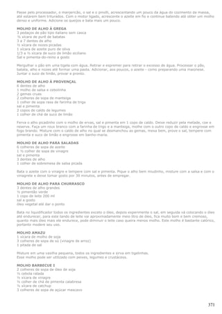 Passe pelo processador, o manjericão, o sal e o pinolli, acrescentando um pouco da água do cozimento da massa,
até estarem bem triturados. Com o motor ligado, acrescente o azeite em fio e continue batendo até obter um molho
denso e uniforme. Adicione os queijos e bata mais um pouco.

MOLHO DE ALHO À GREGA
3 pedaços de pão tipo italiano sem casca
½ xícara de purê de batatas
3 a 7 dentes de alho
½ xícara de nozes picadas
1 xícara de azeite puro de oliva
1/3 a ½ xícara de suco de limão siciliano
Sal e pimenta-do-reino a gosto

Mergulhar o pão em uma tigela com água. Retirar e espremer para retirar o excesso de água. Processar o pão,
batata, alho e nozes até formar uma pasta. Adicionar, aos poucos, o azeite - como preparando uma maionese.
Juntar o suco de limão, provar e pronto.

MOLHO DE ALHO À PROVENÇAL
6 dentes de alho
1 molho de salsa e cebolinha
2 gemas cruas
2 colheres de sopa de manteiga
1 colher de sopa rasa de farinha de trigo
sal e pimenta
2 copos de caldo de legumes
1 colher de chá de suco de limão

Ferva o alho picadinho com o molho de ervas, sal e pimenta em 1 copo de caldo. Deixe reduzir pela metade, coe e
reserve. Faça um roux branco com a farinha de trigo e a manteiga, molhe com o outro copo de caldo e engrosse em
fogo brando. Misture com o caldo de alho no qual se desmanchou as gemas, mexa bem, prove o sal, tempere com
pimenta e suco de limão e engrosse em banho-maria.

MOLHO DE ALHO PARA SALADAS
6 colheres de sopa de azeite
1 ½ colher de sopa de vinagre
sal e pimenta
3 dentes de alho
1 colher de sobremesa de salsa picada

Bata o azeite com o vinagre e tempere com sal e pimenta. Pique o alho bem miudinho, misture com a salsa e com o
vinagrete e deixe tomar gosto por 30 minutos, antes de empregar.

MOLHO DE ALHO PARA CHURRASCO
3 dentes de alho grandes
½ pimentão verde
1 copo de leite 200 ml
sal a gosto
óleo vegetal até dar o ponto

Bata no liquidificador todos os ingredientes exceto o óleo, depois experimente o sal, em seguida vá colocando o óleo
até endurecer, para este tando de leite vai aproximadamente meio litro de óleo, fica muito bom e bem cremoso,
quanto mais óleo mais ele endurece, pode diminuir o leite caso queira menos molho. Este molho é bastante calórico,
portanto modere seu uso.

MOLHO AMAZU
1 xícara de molho de soja
3 colheres de sopa de sú (vinagre de arroz)
1 pitada de sal

Misture em uma vasilha pequena, todos os ingredientes e sirva em tigelinhas.
Esse molho pode ser utilizado com peixes, legumes e crustáceos.

MOLHO BARBECUE I
2 colheres de sopa de óleo de soja
½ cebola ralada
½ xícara de vinagre
½ colher de chá de pimenta calabresa
½ xícara de catchup
3 colheres de sopa de açúcar mascavo



                                                                                                                371
 