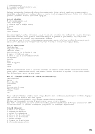 3 colheres de azeite
2 xícaras de buquês de brócolis lavados
Sal e pimenta do reino

Refogue bastante alho fatiado em 2 colheres de sopa de azeite. Retire o alho da panela com uma escumadeira,
deixando a gordura. Coloque buquês de brócolis na mesma panela e refogue até amaciar. Junte o alho, adicione sal,
pimenta e o restante do azeite e sirva com espaguete.

MOLHO BÚLGARO
5 colheres de sopa de agua
250 g de manteiga
1 colher de sopa de vinagre branco
3 gemas
Sal
Pimenta
Sumo de limao

Leva-se ao fogo num tacho 2 colheres de água, o vinagre, sal e pimenta e deixa-se ferver ate reduzir a dois terços.
Retira-se o tacho para o lado, junta-se outra colher de água, as gemas e 50 g da manteiga. Pouco a pouco e
mexendo sempre, adiciona-se o resto da manteiga e da agua.
A manteiga e a água devem ser misturadas pouco a pouco para que o molho fique bem fofo. Conserva-se quente
ate se utilizar. Se necessario incorporam-se uns pingos de sumo de limão e mais um pouco de sal.

MOLHO À CAÇADORA
Azeite de oliva
Cogumelos laminados
Cebolinho picado
Meia colheres de chá de farinha de trigo
1 copo de vinho branco seco
1 colher de sopa de concentrado de tomate
Sal e pimenta
Tomilho
Louro
Caldo de legumes
Shoyu
Salsa

Refogue ligeiramente em azeite os cogumelos laminados e a cebolinha picada. Polvilhe com a farinha e misture.
Junte o vinho, concentrado de tomate, sal e pimenta, tomilho, louro e caldo de legumes. Coza durante 5 minutos.
Fora do fogo, junte o shoyu e a salsa picada.

MOLHO CAMELINE DE VINAGRE E CANELA (receita medieval)
Gengibre moído
Canela
Cravo-da-índia
Cardamomo
Macis
Pimenta dedo-de-moça
Pão amanhecido
Vinagre
Sal

Pique o pão amanhecido e umedeça-o com vinagre. Esprema bem e junte aos outros temperos num tacho. Regoque
bem. Adicione um pouco de água e sal a gosto.
Depois bata tudo no liquidificador ou no batedor manual até obter uma pasta.
Ideal para pratos salgados exóticos. Originalmente, era usado em carne de caça.
Este molho é antiquíssimo, de acordo com Guillaume Tirel, cozinheiro de Charles V de França e compilador em 1375
do livro de culinária “Le Viandier” de Taillevant, que guardou sua receita para a posteridade.

MOLHO DE CAQUI
1 colher de chá de azeite
1 dente de alho amassado
1 unidade de cebola picada
1 colher de chá de molho inglês
1 colher de chá de mostarda
2 unidade de caqui
1 xícara de chá de vinho tinto
2 colheres de sopa de salsinha




                                                                                                                374
 