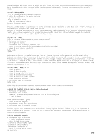 Numa frigideira, adicione o azeite, a cebola e o alho, frite e adicione o restante dos ingredientes, exceto a salsinha.
Mexa delicadamente, deixe encorpar, até o caqui amolecer ligeiramente. Tempere com mais um pouco de sal e
sirva.

MOLHO CARBONARA
100g de tofu defumado cortado em cubinhos
1 colher de manteiga ou margarina cremosa
4 gemas de ovos
150g de parmesão ralado
1 copo de creme de leite fresco
Pimenta do reino à gosto

Em uma vasilha misture as gemas de ovo com o parmesão ralado e o creme de leite, bata bem e reserve. Coloque a
frigideira coma margarina e o tofu e deixe dourar.
Quando for misturar a massa com o molho, passe-a primeiro na frigideira com o tofu dourado, depois coloque na
vasilha com a mistura das gemas, creme de leite e parmesão, mexer bem e levar tudo ao fogo por 1 minuto na
mesma frigideira que refogou o tofu. Servir imediatamente.

MOLHO DE CARNE
250g de carne de soja em pedaços, como para strogonoff
2 dentes de alho socados
1 cebola grande picada
2 colheres de sopa de vinagre de vinho tinto
1 colher de chá de cominho com pimenta-do-reino (mistura pronta)
1 xícara de cheiro verde picadinho
Sal a gosto
Azeite

Deixe a carne de soja hidratada temperada com sal, vinagre, cominho e alho socado de um dia para o outro,
fechada hermeticamente. No momento do preparo, frite a cebola em azeite até começar a dourar. Acrescente as
tiras de carne e mexa bem, para soltar líquido, enquanto refoga. Tampe e deixe cozinhar, acrescentando 1 xícara de
água quando a carne secar. Mexa e cozinhe até o caldo engrossar. Prove o tempero e, se desejar um molho picante,
acrescente pimenta vermelha. Retire do fogo, acrescente o cheiro verde, mexa e abafe por 10 minutos. Depois, bata
tudo no liquidificador e sirva.

MOLHO PARA CARPACCIO
1 xícara de azeite
1 xícara de óleo de milho
1 xícara de vinagre de vinho branco
1 xícara de alcaparras escorridas
1 xícara de azeitonas verdes picadas
1 xícara e meia de salsinha
8 colheres de sopa de mostarda
Sal a gosto

Bater tudo no liquidificador e pronto. Fica muito bom como molho para saladas em geral.

MOLHO DE CASCAS DE BERINJELA PARA MASSAS
2 dentes de alho picados
3 colheres de sopa de óleo
2 copos de cascas de berinjelas cortadas em tiras de 1 cm de largura.
1 ½ copo de água

Sal e pimenta do reino à gosto
1 colher de chá de orégano
4 tomates sem pele e sem sementes ou
6 colheres de sopa de polpa de tomate.

Doure o alho no óleo. Junte as cascas de berinjelas e refogue por 5 minutos. Junte a água, o sal, a pimenta do
reino, o orégano e os tomates. Cozinhe por uns 5 minutos até engrossar ligeiramente. Dá para meio pacote da
massa de sua preferência.

MOLHO CASEIRO RÁPIDO
6 colheres de sopa de azeitede
1 ½ colher de sopa de vinagre
1 colher de café de mostarda
½ colher de café de molho inglês
½ colher de café de ketchup
½ colher de café de açúcar
1 colher de chá de cebola ralada
sal e pimenta

                                                                                                                    375
 