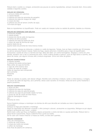 Misture bem o azeite e o vinagre, acrescente aos poucos os outros ingredientes, sempre mexendo bem. Sirva sobre
saladas e legumes cozidos.

MOLHO DE CENOURA
1 cenoura média em cubinhos
½ cebola fatiada
3 colheres de sopa de sementes de gergelim
2 colheres de sopa de vinagre de maçã
½ xícara de óleo
4 colheres de chá de tamari (molho de soja)
7/8 xícara de água

Bata os ingredientes no liquidificador. Pode ser usado em massas curtas ou salada de palmito, batatas ou inhames.

MOLHO DE CENOURA COM SÁLVIA
2 cenouras picadas
1 cebola picada
2 xícaras de chá de caldo de legumes
12 folhas de sálvia picadas
3 colheres de sopa de azeite de oliva
1 colher de sopa de farinha de trigo
quanto baste de sal
quanto baste de pimenta-do-reino branca moída

Numa panela, coloque as cenouras, a cebola e o caldo de legumes. Tampe, leve ao fogo e cozinhe por 25 minutos
ou até as cenouras ficarem macias. Retire do fogo, espere amornar e transfira para o copo do liqüidificador.
Acrescente o azeite de oliva e a farinha de trigo. Bata até obter um creme homogêneo. Despeje o creme em uma
panela, tempere com o sal e a pimenta-do-reino. Junte a sálvia picada e misture. Leve ao fogo baixo e cozinhe, sem
parar de mexer, por alguns minutos até a mistura engrossar. Sirva com bifes de glúten.

MOLHO CHARCUTERIE
4 cebolas picadas
3 colheres de azeite extravirgem
Meia colher de sopa de farinha
1 copo de vinho branco seco
1 colher de sopa de vinagre
Caldo de legumes bem temperado
Sal e pimenta
Mostarda
Pepino

Passe as cebolas no azeite, sem deixar refogar. Polvilhe com a farinha e misture. Junte o vinho branco, o vinagre,
um pouco de caldo de legumes, sal e pimenta. Deixe cozer durante 10 minutos. Antes de servir junte mostarda e
pepino picadinho.

MOLHO CHAMPIGNON
1 dente de alho
2 colheres de sopa de manteiga.
2 colheres de sopa de salsinha picada.
4 colheres de sopa de parmesão ralado na hora.
1 xícara de chá de creme de leite fresco.
100g de champignon fresco.
Sal.
Pimenta do reino

Numa frigideira coloque a manteiga e os dentes de alho que deverão ser cortados ao meio e ligeiramente
amassados.
Coloque no fogo para derreter a manteiga.
Pique os cogumelos em lâminas e quando o alho começar a dourar, acrescente os cogumelos. Refogue-os por algum
tempo e acrescente sal e reino , a gosto.
Retire todo o alho que ficou na frigideira, depois acrescente o creme de leite e o queijo parmesão. Misture bem e
deixe ferver suavemente. Pique a salsinha fina e junte ao molho.
Se for usar com massa misturar a massa ao molho, os dois bem quentes.

MOLHO CHASSEUR
100 g de champignons
1 xícara de vinho branco
½ xícara de molho de tomate
1 colher de manteiga
tiras finas de pepino em conserva
                                                                                                                376
 