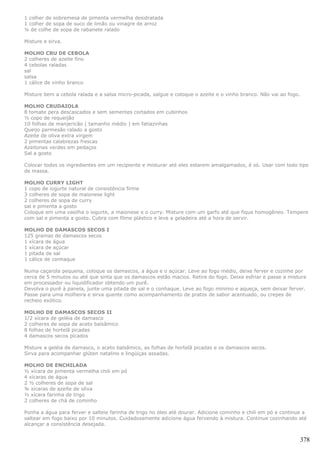 1 colher de sobremesa de pimenta vermelha desidratada
1 colher de sopa de suco de limão ou vinagre de arroz
¼ de colhe de sopa de rabanete ralado

Misture e sirva.

MOLHO CRU DE CEBOLA
2 colheres de azeite fino
4 cebolas raladas
sal
salsa
1 cálice de vinho branco

Misture bem a cebola ralada e a salsa micro-picada, salgue e coloque o azeite e o vinho branco. Não vai ao fogo.

MOLHO CRUDAIOLA
8 tomate pera descascados e sem sementes cortados em cubinhos
½ copo de requeijão
10 folhas de manjericão ( tamanho médio ) em fatiazinhas
Queijo parmesão ralado a gosto
Azeite de oliva extra virgem
2 pimentas calabrezas frescas
Azeitonas verdes em pedaços
Sal a gosto

Colocar todos os ingredientes em um recipiente e misturar até eles estarem amalgamados, é só. Usar com todo tipo
de massa.

MOLHO CURRY LIGHT
1 copo de iogurte natural de consistência firme
3 colheres de sopa de maionese light
2 colheres de sopa de curry
sal e pimenta a gosto
Coloque em uma vasilha o iogurte, a maionese e o curry. Misture com um garfo até que fique homogêneo. Tempere
com sal e pimenta a gosto. Cubra com filme plástico e leve a geladeira até a hora de servir.

MOLHO DE DAMASCOS SECOS I
125 gramas de damascos secos
1 xícara de água
1 xícara de açúcar
1 pitada de sal
1 cálice de conhaque

Numa caçarola pequena, coloque os damascos, a água e o açúcar. Leve ao fogo médio, deixe ferver e cozinhe por
cerca de 5 minutos ou até que sinta que os damascos estão macios. Retire do fogo. Deixe esfriar e passe a mistura
em processador ou liquidificador obtendo um purê.
Devolva o purê à panela, junte uma pitada de sal e o conhaque. Leve ao fogo mínimo e aqueça, sem deixar ferver.
Passe para uma molheira e sirva quente como acompanhamento de pratos de sabor acentuado, ou crepes de
recheio exótico.

MOLHO DE DAMASCOS SECOS II
1/2 xícara de geléia de damasco
2 colheres de sopa de aceto balsâmico
8 folhas de hortelã picadas
4 damascos secos picados

Misture a geléia de damasco, o aceto balsâmico, as folhas de hortelã picadas e os damascos secos.
Sirva para acompanhar glúten natalino e lingüiças assadas.

MOLHO DE ENCHILADA
½ xícara de pimenta vermelha chili em pó
4 xícaras de água
2 ½ colheres de sopa de sal
¾ xícaras de azeite de oliva
½ xícara farinha de trigo
2 colheres de chá de cominho

Ponha a água para ferver e salteie farinha de trigo no óleo até dourar. Adicione cominho e chili em pó e continue a
saltear em fogo baixo por 10 minutos. Cuidadosamente adicione água fervendo à mistura. Continue cozinhando até
alcançar a consistência desejada.


                                                                                                                   378
 
