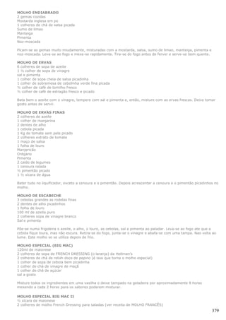MOLHO ENDIABRADO
2 gemas cozidas
Mostarda inglesa em po
1 colheres de chá de salsa picada
Sumo de limao
Manteiga
Pimenta
Noz-moscada

Picam-se as gemas muito miudamente, misturadas com a mostarda, salsa, sumo de limao, manteiga, pimenta e
noz-moscada. Leva-se ao fogo e mexe-se rapidamente. Tira-se do fogo antes de ferver e serve-se bem quente.

MOLHO DE ERVAS
6 colheres de sopa de azeite
1 ½ colher de sopa de vinagre
sal e pimenta
1 colher de sopa cheia de salsa picadinha
1 colher de sobremesa de cebolinha verde fina picada
½ colher de café de tomilho fresco
½ colher de café de estragão fresco e picado

Bata bem o azeite com o vinagre, tempere com sal e pimenta e, então, misture com as ervas frescas. Deixe tomar
gosto antes de servir.

MOLHO DE ERVAS FINAS
2 colheres de azeite
1 colher de margarina
2 dentes de alho
1 cebola picada
1 Kg de tomate sem pele picado
2 colheres extrato de tomate
1 maço de salsa
1 folha de louro
Manjericão
Orégano
Pimenta
2 caldo de legumes
1 cenoura ralada
½ pimentão picado
1 ½ xícara de água

Bater tudo no liquificador, exceto a cenoura e o pimentão. Depois acrescentar a cenoura e o pimentão picadinhos no
molho.

MOLHO DE ESCABECHE
3 cebolas grandes as rodelas finas
2 dentes de alho picadinhos
1 folha de louro
100 ml de azeite puro
2 colheres sopa de vinagre branco
Sal e pimenta

Põe-se numa frigideira o azeite, o alho, o louro, as cebolas, sal e pimenta ao paladar. Leva-se ao fogo ate que a
cebola fique loura, mas não escura. Retira-se do fogo, junta-se o vinagre e abafa-se com uma tampa. Nao volta ao
lume. Este molho so se utiliza depois de frio.

MOLHO ESPECIAL (BIG MAC)
120ml de maionese
2 colheres de sopa de FRENCH DRESSING (o laranja) da Hellman's
2 colheres de chá de relish doce de pepino (é isso que torna o molho especial)
1 colher de sopa de cebola bem picadinha
1 colher de chá de vinagre de maçã
1 colher de chá de açúcar
sal a gosto

Misture todos os ingredientes em uma vasilha e deixe tampado na geladeira por aproximadamente 8 horas
mexendo a cada 2 horas para os sabores poderem misturar.

MOLHO ESPECIAL BIG MAC II
½ xícara de maionese
2 colheres de molho French Dressing para saladas (ver receita de MOLHO FRANCÊS)
                                                                                                              379
 