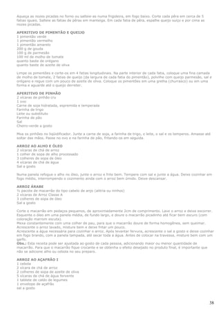 Aqueça as nozes picadas no forno ou salteie-as numa frigideira, em fogo baixo. Corte cada pêra em cerca de 5
fatias iguais. Salteie as fatias de pêras em manteiga. Em cada fatia de pêra, espalhe queijo suíço e por cima as
nozes picadas.

APERITIVO DE PIMENTÃO E QUEIJO
1 pimentão verde
1 pimentão vermelho
1 pimentão amarelo
200 g de gouda
100 g de parmesão
100 ml de molho de tomate
quanto baste de orégano
quanto baste de azeite de oliva

Limpe os pimentões e corte-os em 4 fatias longitudinais. Na parte interior de cada fatia, coloque uma fina camada
de molho de tomate, 2 fatias de queijo (da largura de cada fatia do pimentão), polvilhe com queijo parmesão, sal e
orégano e regue com um pouco de azeite de oliva. Coloque os pimentões em uma grelha (churrasco) ou em uma
forma e aguarde até o queijo derreter.

APERITIVO DE PINHÃO
2 xícaras de pinhão cru
1 ovo
Carne de soja hidratada, espremida e temperada
Farinha de trigo
Leite ou substituto
Farinha de pão
Sal
Cheiro-verde a gosto

Moa os pinhões no liqüidificador. Junte a carne de soja, a farinha de trigo, o leite, o sal e os temperos. Amasse até
soltar das mãos. Passe no ovo e na farinha de pão, fritando-os em seguida.

ARROZ AO ALHO E ÓLEO
2 xícaras de chá de arroz
1 colher de sopa de alho processado
3 colheres de sopa de óleo
4 xícaras de chá de água
Sal a gosto

Numa panela refogue o alho no óleo, junte o arroz e frite bem. Tempere com sal e junte a água. Deixe cozinhar em
fogo médio, interrompendo o cozimento ainda com o arroz bem úmido. Deixe descansar.

ARROZ ÁRABE
½ pacote de macarrão do tipo cabelo de anjo (alitria ou ninhos)
2 xícaras de Arroz Classe A
3 colheres de sopa de óleo
Sal a gosto

Corte o macarrão em pedaços pequenos, de aproximadamente 2cm de comprimento. Lave o arroz e deixe escorrer.
Esquente o óleo em uma panela média, de fundo largo, e doure o macarrão picadinho até ficar bem escuro (com
coloração marrom escuta).
Mexa constantemente com uma colher de pau, para que o macarrão doure de forma homogênea, sem queimar.
Acrescente o arroz lavado, misture bem e deixe fritar um pouco.
Acrescente a água necessária para cozinhar o arroz. Após levantar fervura, acrescente o sal a gosto e deixe cozinhar
em fogo brando, com a panela tampada, até secar toda a água. Antes de colocar na travessa, misture bem com um
garfo.
Obs.: Esta receita pode ser ajustada ao gosto de cada pessoa, adicionando maior ou menor quantidade de
macarrão. Para que o macarrão fique crocante e se obtenha o efeito desejado no produto final, é importante que
não se adicione alho ou cebola no seu preparo.

ARROZ AO AÇAFRÃO I
1 cebola
2 xícara de chá de arroz
2 colheres de sopa de azeite de oliva
5 xícaras de chá de água fervente
1 tablete de caldo de legumes
1 envelope de açafrão
sal a gosto



                                                                                                                    38
 