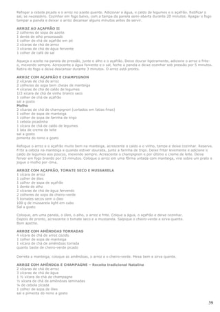 Refogar a cebola picada e o arroz no azeite quente. Adicionar a água, o caldo de legumes e o açafrão. Retificar o
sal, se necessário. Cozinhar em fogo baixo, com a tampa da panela semi-aberta durante 20 minutos. Apagar o fogo
tampar a panela e deixar o arroz decansar alguns minutos antes de servir.

ARROZ AO AÇAFRÃO II
2 colheres de sopa de azeite
1 dente de alho processado
1 colher de chá de açafrão em pó
2 xícaras de chá de arroz
3 xícaras de chá de água fervente
1 colher de café de sal

Aqueça o azeite na panela de pressão, junte o alho e o açafrão. Deixe dourar ligeiramente, adicione o arroz e frite-
o, mexendo sempre. Acrescente a água fervente e o sal, feche a panela e deixe cozinhar sob pressão por 5 minutos.
Retire do fogo e deixe descansar durante 3 minutos. O arroz está pronto.

ARROZ COM AÇAFRÃO E CHAMPIGNON
2 xícaras de chá de arroz
2 colheres de sopa bem cheias de manteiga
4 xícaras de chá de caldo de legumes
1/2 xícara de chá de vinho branco seco
1 colher de chá de açafrão
sal a gosto
Molho
2 xícaras de chá de champignon (cortados em fatias finas)
1 colher de sopa de manteiga
1 colher de sopa de farinha de trigo
1 cebola picadinha
1 xícara de chá de caldo de legumes
1 lata de creme de leite
sal a gosto
pimenta do reino a gosto

Refogue o arroz e o açafrão muito bem na manteiga, acrescente o caldo e o vinho, tampe e deixe cozinhar. Reserve.
Frite a cebola na manteiga e quando estiver dourada, junte a farinha de trigo. Deixe fritar levemente e adicione o
caldo de legumes aos poucos, mexendo sempre. Acrescente o champignon e por último o creme de leite. Deixe
ferver em fogo brando por 15 minutos. Coloque o arroz em uma fôrma untada com manteiga, vire sobre um prato e
jogue o molho por cima.

ARROZ COM AÇAFRÃO, TOMATE SECO E MUSSARELA
1 xícara de arroz
1 colher de óleo
1 colher de sopa de açafrão
1 dente de alho
2 xícaras de chá de água fervendo
2 colheres de sopa de cheiro-verde
5 tomates secos sem o óleo
100 g de mussarela light em cubo
Sal a gosto

Coloque, em uma panela, o óleo, o alho, o arroz e frite. Colque a água, o açafrão e deixe cozinhar.
Depois de pronto, acrescente o tomate seco e a mussarela. Salpique o cheiro-verde e sirva quente.
Bom apetite.

ARROZ COM AMÊNDOAS TORRADAS
4 xícara de chá de arroz cozido
1 colher de sopa de manteiga
1 xícara de chá de amêndoas torrada
quanto baste de cheiro-verde picado

Derreta a manteiga, coloque as amêndoas, o arroz e o cheiro-verde. Mexa bem e sirva quente.

ARROZ COM AMÊNDOA E CHAMPAGNE – Receita tradicional Natalina
2 xícaras de chá de arroz
3 xícaras de chá de água
1 ½ xícara de chá de champagne
½ xícara de chá de amêndoas laminadas
¼ de cebola picada
1 colher de sopa de óleo
sal e pimenta do reino a gosto

                                                                                                                 39
 