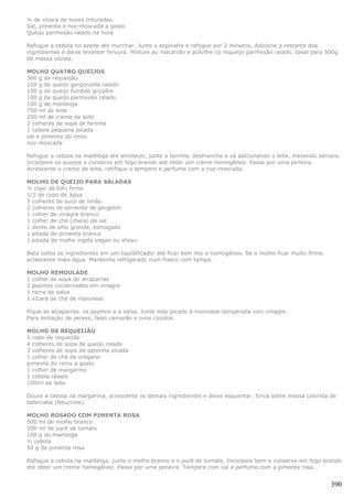 ¼ de xícara de nozes trituradas
Sal, pimenta e noz-moscada a gosto
Queijo parmesão ralado na hora

Refogue a cebola no azeite até murchar. Junte o espinafre e refogue por 2 minutos, Adicione p restante dos
ingredientes e deixe levantar fervura. Misture ao macarrão e polvilhe co mqueijo parmesão ralado. Ideal para 500g
de massa cozida.

MOLHO QUATRO QUEIJOS
300 g de requeijão
100 g de queijo gorgonzola ralado
100 g de queijo fundido gruyère
100 g de queijo parmesão ralado
100 g de manteiga
750 ml de leite
250 ml de creme de leite
2 colheres de sopa de farinha
1 cebola pequena picada
sal e pimenta do reino
noz-moscada

Refogue a cebola na manteiga até amolecer, junte a farinha, desmanche e vá adicionando o leite, mexendo sempre.
Incorpore os queijos e conserve em fogo brando até obter um creme homogêneo. Passe por uma peneira.
Acrescente o creme de leite, retifique o tempero e perfume com a noz-moscada.

MOLHO DE QUEIJO PARA SALADAS
½ copo de tofu firme
1/3 de copo de água
3 colheres de suco de limão
2 colheres de semente de gergelim
1 colher de vinagre branco
1 colher de chá (cheia) de sal
1 dente de alho grande, esmagado
1 pitada de pimenta branca
1 pitada de molho inglês vegan ou shoyu

Bata todos os ingredientes em um liquidificador até ficar bem liso e homogêneo. Se o molho ficar muito firme,
acrescente mais água. Mantenha refrigerado num frasco com tampa.

MOLHO REMOULADE
1 colher de sopa de alcaparras
2 pepinos conservados em vinagre
1 ramo de salsa
1 xícara de chá de maionese

Pique as alcaparras, os pepinos e a salsa. Junte este picado à maionese temperada com vinagre.
Para imitação de peixes, falso camarão e ovos cozidos.

MOLHO DE REQUEIJÃO
1 copo de requeijão
4 colheres de sopa de queijo ralado
3 colheres de sopa de salsinha picada
1 colher de chá de orégano
pimenta do reino a gosto
1 colher de margarina
1 cebola ralada
100ml de leite

Doure a cebola na margarina, acrescente os demais ingredientes e deixe esquentar. Sirva sobre massa colorida de
beterraba (fetuccine).

MOLHO ROSADO COM PIMENTA ROSA
500 ml de molho branco
500 ml de purê de tomate
100 g de manteiga
½ cebola
50 g de pimenta rosa

Refogue a cebola na manteiga, junte o molho branco e o purê de tomate. Incorpore bem e conserve em fogo brando
até obter um creme homogêneo. Passe por uma peneira. Tempere com sal e perfume com a pimenta rosa.


                                                                                                                390
 