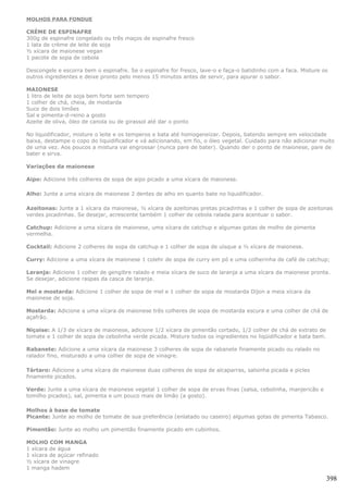 MOLHOS PARA FONDUE

CRÈME DE ESPINAFRE
300g de espinafre congelado ou três maços de espinafre fresco
1 lata de crème de leite de soja
½ xícara de maionese vegan
1 pacote de sopa de cebola

Descongele e escorra bem o espinafre. Se o espinafre for fresco, lave-o e faça-o batidinho com a faca. Misture os
outros ingredientes e deixe pronto pelo menos 15 minutos antes de servir, para apurar o sabor.

MAIONESE
1 litro de leite de soja bem forte sem tempero
1 colher de chá, cheia, de mostarda
Suco de dois limões
Sal e pimenta-d-reino a gosto
Azeite de oliva, óleo de canola ou de girassol até dar o ponto

No liquidificador, misture o leite e os temperos e bata até homogeneizar. Depois, batendo sempre em velocidade
baixa, destampe o copo do liquidificador e vá adicionando, em fio, o óleo vegetal. Cuidado para não adicionar muito
de uma vez. Aos poucos a mistura vai engrossar (nunca pare de bater). Quando der o ponto de maionese, pare de
bater e sirva.

Variações da maionese

Aipo: Adicione três colheres de sopa de aipo picado a uma xícara de maionese.

Alho: Junte a uma xícara de maionese 2 dentes de alho en quanto bate no liquidificador.

Azeitonas: Junte a 1 xícara da maionese, ½ xícara de azeitonas pretas picadinhas e 1 colher de sopa de azeitonas
verdes picadinhas. Se desejar, acrescente também 1 colher de cebola ralada para acentuar o sabor.

Catchup: Adicione a uma xícara de maionese, uma xícara de catchup e algumas gotas de molho de pimenta
vermelha.

Cocktail: Adicione 2 colheres de sopa de catchup e 1 colher de sopa de uísque a ½ xícara de maionese.

Curry: Adicione a uma xícara de maionese 1 colehr de sopa de curry em pó e uma colherinha de café de catchup;

Laranja: Adicione 1 colher de gengibre ralado e meia xícara de suco de laranja a uma xícara da maionese pronta.
Se desejar, adicione raspas da casca de laranja.

Mel e mostarda: Adicione 1 colher de sopa de mel e 1 colher de sopa de mostarda Dijon a meia xícara da
maionese de soja.

Mostarda: Adicione a uma xícara de maionese três colheres de sopa de mostarda escura e uma colher de chá de
açafrão.

Niçoise: A 1/3 de xícara de maionese, adicione 1/2 xícara de pimentão cortado, 1/2 colher de chá de extrato de
tomate e 1 colher de sopa de cebolinha verde picada. Misture todos os ingredientes no liqüidificador e bata bem.

Rabanete: Adicione a uma xícara da maionese 3 colheres de sopa de rabanete finamente picado ou ralado no
ralador fino, misturado a uma colher de sopa de vinagre.

Tártaro: Adicione a uma xícara de maionese duas colheres de sopa de alcaparras, salsinha picada e picles
finamente picados.

Verde: Junte a uma xícara de maionese vegetal 1 colher de sopa de ervas finas (salsa, cebolinha, manjericão e
tomilho picados), sal, pimenta e um pouco mais de limão (a gosto).

Molhos à base de tomate
Picante: Junte ao molho de tomate de sua preferência (enlatado ou caseiro) algumas gotas de pimenta Tabasco.

Pimentão: Junte ao molho um pimentão finamente picado em cubinhos.

MOLHO COM MANGA
1 xícara de água
1 xícara de açúcar refinado
½ xícara de vinagre
1 manga hadem

                                                                                                                   398
 