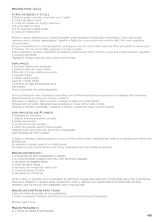 MOLHOS PARA TACOS

CRÈME DE QUEIJO E CHILLI
250 g de queijo cremoso, amassado com o garfo
½ xícara de salsa fresca
1 xícara de cheddar ou queijo mexicano
450 g de feijão em lata
1/3 de xícara de cebola picada
1 xícara de molho chilli

Misture o queijo cremoso com a salsa e espalhe numa assadeira própria para microondas. Cubra este queijo
cremoso com o cheddar despedaçado. Espalhe o feijão por cima e sobre ele o molho chilli. Por cima, espalhe a
cebola picada.
Tampe a assadeira com a tampa plástica própria para uso em microondas e leve ao forno em potência máxima por
2 minutos. Tire do microondas, aguarde 1 minuto e repita.
Retire a tampa e cozinhe novamente em potência máxima por mais 1 minuto ou até que esteja tudo bem aquecido
e o queijo derretirdo.
Aguarde 1 minuto antes de servir; sirva com tortillas.

GUACAMOLE
2 tomates médios sem sementes
1 pimenta dedo-de-moça média
Folhas de 1/2 maço médio de coentro
1 abacate médio
1 cebola média picada
Suco de 1 limão médio
3 colheres de sopa de azeite de oliva
Sal a gosto
Pique os tomates em cubos pequenos.

Abra a pimenta ao meio, elimine as sementes com os filamentos brancos e pique-as em pedaços bem pequenos.
Pique finamente as folhas de coentro e reserve.
Descasque o abacate, retire o caroço e coloque a polpa num prato fundo.
Amasse com um garfo, deixando alguns pedaços e reque com o suco e limão.
Adicione o tomate, a pimenta, o coentro, a cebola, o azeite de oliva e o sal e misture.

GUACAMOLE DE FEIJÃO PRETO
2 abacates em cubinhos
3 cebolas brancas pequenas, picadas
2 limões espremidos
½ xícara de tomates picados
1 colher de sopa de coentro fresco picado
500g de feijão preto em lata, escorrido e enxaguado
Sal e pimenta-do-reino a gosto

Coloque o abacate, a cebola picada e o suco de limão juntos numa tigela grande. Amasse o abacate para formar um
purê grosso.
Acrescente o tomate, coenrto e o feijão preto.
Tempere com sal e pimenta-do-reino. Sirva imediatamente com tortillas ou Doritos.

MOLHO CHIMICHURRI
2 a 10 dentes de alho descascados e picados
1 ou mais pimentas jalapeño sem talo, sem semente e picadas
¼ de xícara de orégano fresco
1 xícara de salsa fresca
¼ de xícara de vinagre de vinho tinto
½ xícara de azeite de oliva
¼ de colher de chá de sal

Junte o alho e a pimenta num processador de alimentos e pulse para picar bem fininho (não deve virar uma pasta).
Adicione o orégano e a salsa e pulse novamente. Junte o restante dos ingredientes e só então bata até ficar
cremoso. Use na hora ou leve à geladeira até a hroa de usar.

MOLHO INSTANTÂNEO PARA TACOS
1 lata de molho de tomate da sua preferência
1 colher de sopa de Tempero para Tacos (ver receita em Receitas de temperos)

Misture tudo e sirva.

MOLHO MARGARITA
1/2 xícara de cebola branca picada

                                                                                                             400
 