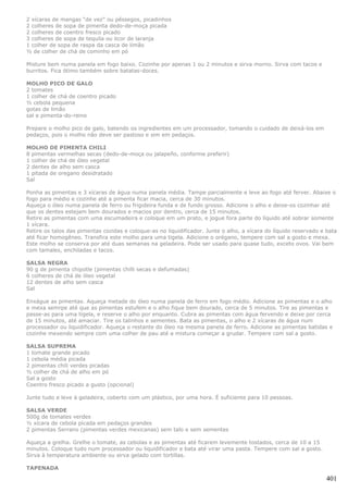 2 xícaras de mangas “de vez” ou pêssegos, picadinhos
2 colheres de sopa de pimenta dedo-de-moça picada
2 colheres de coentro fresco picado
3 colheres de sopa de tequila ou licor de laranja
1 colher de sopa de raspa da casca de limão
½ de colher de chá de cominho em pó

Misture bem numa panela em fogo baixo. Cozinhe por apenas 1 ou 2 minutos e sirva morno. Sirva com tacos e
burritos. Fica ótimo também sobre batatas-doces.

MOLHO PICO DE GALO
2 tomates
1 colher de chá de coentro picado
½ cebola pequena
gotas de limão
sal e pimenta-do-reino

Prepare o molho pico de galo, batendo os ingredientes em um processador, tomando o cuidado de deixá-los em
pedaços, pois o molho não deve ser pastoso e sim em pedaços.

MOLHO DE PIMENTA CHILI
8 pimentas vermelhas secas (dedo-de-moça ou jalapeño, conforme preferir)
1 colher de chá de óleo vegetal
2 dentes de alho sem casca
1 pitada de oregano desidratado
Sal

Ponha as pimentas e 3 xícaras de água numa panela média. Tampe parcialmente e leve ao fogo até ferver. Abaixe o
fogo para médio e cozinhe até a pimenta ficar macia, cerca de 30 minutos.
Aqueça o óleo numa panela de ferro ou frigideira funda e de fundo grosso. Adicione o alho e deixe-os cozinhar até
que os dentes estejam bem dourados e macios por dentro, cerca de 15 minutos.
Retire as pimentas com uma escumadeira e coloque em um prato, e jogue fora parte do líquido até sobrar somente
1 xícara.
Retire os talos das pimentas cozidas e coloque-as no liquidificador. Junte o alho, a xícara do líquido reservado e bata
até ficar homogêneo. Transfira este molho para uma tigela. Adicione o orégano, tempere com sal a gosto e mexa.
Este molho se conserva por até duas semanas na geladeira. Pode ser usado para quase tudo, exceto ovos. Vai bem
com tamales, enchiladas e tacos.

SALSA NEGRA
90 g de pimenta chipotle (pimentas chilli secas e defumadas)
6 colheres de chá de óleo vegetal
12 dentes de alho sem casca
Sal

Enxágue as pimentas. Aqueça metade do óleo numa panela de ferro em fogo médio. Adicione as pimentas e o alho
e mexa semrpe até que as pimentas estufem e o alho fique bem dourado, cerca de 5 minutos. Tire as pimentas e
passe-as para uma tigela, e reserve o alho por enquanto. Cubra as pimentas com água fervendo e deixe por cerca
de 15 minutos, até amaciar. Tire os talinhos e sementes. Bata as pimentas, o alho e 2 xícaras de água num
processador ou liquidificador. Aqueça o restante do óleo na mesma panela de ferro. Adicione as pimentas batidas e
cozinhe mexendo sempre com uma colher de pau até a mistura começar a grudar. Tempere com sal a gosto.

SALSA SUPREMA
1 tomate grande picado
1 cebola média picada
2 pimentas chili verdes picadas
½ colher de chá de alho em pó
Sal a gosto
Coentro fresco picado a gusto (opcional)

Junte tudo e leve à geladeira, coberto com um plástico, por uma hora. É suficiente para 10 pessoas.

SALSA VERDE
500g de tomates verdes
½ xícara de cebola picada em pedaços grandes
2 pimentas Serrano (pimentas verdes mexicanas) sem talo e sem sementes

Aqueça a grelha. Grelhe o tomate, as cebolas e as pimentas até ficarem levemente tostados, cerca de 10 a 15
minutos. Coloque tudo num processador ou liquidificador e bata até virar uma pasta. Tempere com sal a gosto.
Sirva à temperatura ambiente ou sirva gelado com tortillas.

TAPENADA

                                                                                                                  401
 