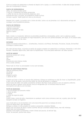 Corte as cerejas em pedacinhos e amasse-as depois com o queijo, e o creme de leite. A calda das cerejas também
deve ser incorporada à mistura.

PASTA DE GORGONZOLA
250 g de creme de leite azedo
½ Kg (ou 2 triângulos) de queijo gorgonzola
1 colher de chá ou mais de pimenta calabresa, seca
pimenta-do-reino, se quiser, de preferência moída na hora
cerveja o quanto baste (pode ser clara ou da escura)

Amasse com o garfo, os queijos com o creme de leite. Junte a ou as pimentas e vá adicionando cerveja até
conseguir uma consistência pastosa.

PASTA DE PÁPRICA
½ Kg de ricota fresca
150g de mussarela
150g de pimentão em lata
Páprica a gosto
Sal

Rale a ricota e a mussarela. Adicione os pimentões picadinhos e amassados, junte o sal e a páprica a gosto.
Querendo, cozinhe os pimentões em fogo fraquíssimo, com sal e em panela tampada, sem água, só no próprio bafo.
Use para substituir os de vidro.

POTKÄSE
Sobras de queijos endurecidos e... envelhecidos, inclusive o de Minas, Parmesão, Provolone, Gouda, Emmenthal
Conhaque o quanto baste.

Em vidro de boca larga, vá pondo as sobras de queijos-cortados em pedacinhos e conhaque. Mantenha o vidro bem
fechado. Passados alguns dias, bata tudo no liqüidificador. Fica uma pasta saborosa e de sabor picante.

PATÉ DE ARROZ
Azeitonas pretas sem caroço
Manjerona
Sal
Azeite
Pimenta-do-reino branca moída
Arroz cozido (sobras)

Passe tudo no mixer ou processador e sirva com torradas.

PATÉ DE AZEITONAS PRETAS
300g de azeitonas pretas
sal grosso
azeite qb
orégano a gosto
1 dente de alho

Comece por lavar e retirar os caroços das azeitonas. Coloque as azeitonas no copo do mixer ou liquidificador, junte
o alho, um fio de azeite, cerca de uma colher de chá de sal grosso e o orégano.
Triture tudo até obter uma pasta consistente (embora não fique muito grossa) e com um aspecto uniforme.
Retire do copo e coloque numa tacinha, leve ao refrigerador por 10 minutos antes de servir.
Acompanhe com pão ou com torradas.

PATÉ DE BARDANA
1 raiz de bardana de tamanho médio
1 dente de alho
½ cebola
1 colher de sopa de azeite
Shoyu
Cream chese, creme de leite, mascarpone ou qualquer outra coisa cremosa e sem sal, a gosto, para dar liga
Gergelim torrado na frigideira

Leve muito bem a raiz de bardana com uma escovinha para tirar os resíduos de terra.
Corte em fatias finas, sem descascar.
Refogue a cebola e o alho picados em azeite e acrescente a bardana fatiada.
Regue com um pouco de shoyu e deixe cozinhar até que a bardana esteja macia, mas não molenga.
Passe tudo num processador.
Despeje numa tigela e acrescente o cream chesse aos poucos, só até dar liga.
Prove. Se precisar, ponha mais shoyu.

                                                                                                                405
 