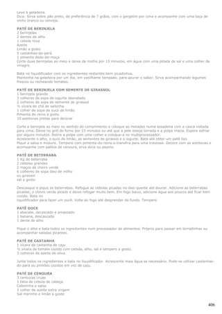 Leve à geladeira.
Dica: Sirva sobre pão preto, de preferência de 7 grãos, com o gergelim por cima e acompanhe com uma taça de
vinho branco ou cerveja.

PATÉ DE BERINJELA
2 berinjelas
2 dentes de alho
1 cebola roxa
Azeite
Limão a gosto
5 castanhas-do-pará
1 pimenta dedo-de-moça
Corte duas berinjelas ao meio e deixe de molho por 15 minutos, em água com uma pitada de sal e uma colher de
vinagre.

Bata no liquidificador com os ingredientes restantes bem picadinhos.
Mantenha na geladeira por um dia, em vasilhame tampado, para apurar o sabor. Sirva acompanhando legumes
frescos ou recheando tomates.

PATÉ DE BERINJELA COM SEMENTE DE GIRASSOL
1 berinjela grande
3 colheres de sopa de iogurte desnatado
2 colheres de sopa de semente de girassol
½ xícara de chá de salsinha
1 colher de sopa de suco de limão
Pimenta do reino a gosto
10 azeitonas pretas para decorar

Corte a berinjela ao meio no sentido do comprimento e coloque as metades numa assadeira com a casca voltada
para cima. Deixe no grill do forno por 15 minutos ou até que a pele esteja torrada e a polpa macia. Espere esfriar
por alguns minutos. Retire a polpa com uma colher e coloque-a no multiprocessador.
Acrescente o alho, o suco de limão, as sementes de girassol e o iogurte. Bata até obter um patê liso.
Pique a salsa e misture. Tempere com pimenta-do-reino e transfira para uma travessa. Decore com as azeitonas e
acompanhe com palitos de cenoura, erva doce ou pepino.

PATÉ DE BETERRABA
1 Kg de beterraba
2 cebolas grandes
2 maços de cheiro verde
6 colheres de sopa óleo de milho
ou girassol
sal a gosto

Descasque e pique as beterrabas. Refogue as cebolas picadas no óleo quente até dourar. Adicione as beterrabas
picadas, o cheiro verde picado e deixe refogar muito bem. Em fogo baixo, adicione água aos poucos até ficar bem
cozido. Bata no
liquidificador para fazer um purê. Volte ao fogo até desprender do fundo. Tempere.

PATÊ DOCE
1 abacate, decascado e amassado
1 banana, descascada
1 dente de alho

Pique o alho e bata todos os ingredientes num processador de alimentos. Próprio para passar em torradinhas ou
acompanhar saladas picantes.

PATÉ DE CASTANHA
1 xícara de castanha de caju
½ xícara de tomate cozido com cebola, alho, sal e tempero a gosto.
3 colheres de azeite de oliva.

Junte todos os ingredientes e bata no liquidificador. Acrescente mais água se necessário. Pode-se utilizar castanhas-
do-pará ou pinhões cozidos em vez de caju.

PATÉ DE CENOURA
3 cenouras cruas
1 fatia de cebola de cabeça
Cebolinha e salsa
1 colher de azeite extra virgem
Sal marinho e limão a gosto


                                                                                                                 406
 