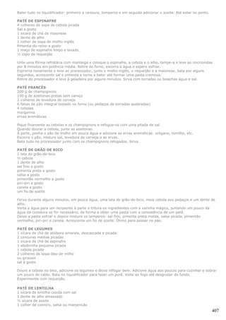 Bater tudo no liquidificador: primeiro a cenoura, temperos e em seguida adicionar o azeite. Até estar no ponto.

PATÉ DE ESPINAFRE
4 colheres de sopa de cebola picada
Sal a gosto
1 xícara de chá de maionese
1 dente de alho
1 colher de sopa de molho inglês
Pimenta-do-reino a gosto
1 maço de espinafre limpo e lavado.
½ copo de requeijão

Unte uma fôrma refratária com manteiga e coloque o espinafre, a cebola e o alho, tampe-a e leve ao microondas
por 8 minutos em potência média. Retire do forno, escorra a água e espere esfriar.
Esprema novamente e leve ao processador, junto o molho inglês, o requeijão e a maionese, bata por alguns
segundos, acrescente sal e pimenta e torne a bater até formar uma pasta cremosa.
Retire do processador e leve à geladeira por alguns minutos. Sirva com torradas ou bolachas água e sal.

PATÉ FRANCÊS
200 g de champignons
100 g de azeitonas pretas sem caroço
2 colheres de levedura de cerveja
6 fatias de pão integral tostado no forno (ou pedaços de torradas quebradas)
4 cebolas
margarina
ervas aromáticas

Pique finamente as cebolas e os champignons e refogue-os com uma pitada de sal.
Quando dourar a cebola, junte as azeitonas.
À parte, ponha o pão de molho em pouca água e adicione as ervas aromáticas: orégano, tomilho, etc.
Escorra o pão, misture sal, levedura de cerveja e as ervas.
Bata tudo no processador junto com os champignons refogados. Sirva.

PATÉ DE GRÃO DE BICO
1 lata de grão-de-bico
½ cebola
1 dente de alho
sal fino a gosto
pimenta preta a gosto
salsa a gosto
pimentão vermelho a gosto
piri-piri a gosto
canela a gosto
um fio de azeite

Ferva durante alguns minutos, em pouca água, uma lata de grão-de-bico, meia cebola aos pedaços e um dente de
alho.
Verta a água para um recipiente à parte e tritura os ingredientes com a varinha mágica, juntando um pouco da
água da cozedura se for necessário, de forma a obter uma pasta com a consistência de um patê.
Deixe a pasta esfriar e depois misture os temperos: sal fino, pimenta preta moída, salsa picada, pimentão
vermelho, piri-piri e canela. Acrescenta um fio de azeite. Ótimo para passar no pão.

PATÉ DE LEGUMES
1 xícara de chá de abóbora amarela, descascada e picada
2 cenouras médias picadas
1 xícara de chá de espinafre
1 abobrinha pequena picada
1 cebola picada
2 colheres de sopa óleo de milho
ou girassol
sal à gosto

Doure a cebola no óleo, adicione os legumes e deixe refogar bem. Adicione água aos poucos para cozinhar e sobrar
um pouco de caldo. Bata no liquidificador para fazer um purê. Volte ao fogo até desgrudar do fundo.
Experimente com requeijão.

PATÉ DE LENTILHA
1 xícara de lentilha cozida com sal
1 dente de alho amassado
½ xícara de azeite
1 colher de coentro, salsa ou manjericão
                                                                                                                  407
 