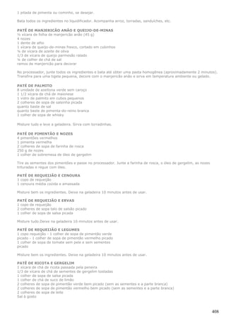 1 pitada de pimenta ou cominho, se desejar.

Bata todos os ingredientes no liquidificador. Acompanha arroz, torradas, sanduíches, etc.

PATÊ DE MANJERICÃO ANÃO E QUEIJO-DE-MINAS
½ xícara de folha de manjericão anão (45 g)
4 nozes
1 dente de alho
1 xícara de queijo-de-minas fresco, cortado em cubinhos
¼ de xícara de azeite de oliva
1/3 de xícara de queijo parmesão ralado
¼ de colher de chá de sal
ramos de manjericão para decorar

No processador, junte todos os ingredientes e bata até obter uma pasta homogênea (aproximadamente 2 minutos).
Transfira para uma tigela pequena, decore com o manjericão anão e sirva em temperatura ambiente ou gelado.

PATÉ DE PALMITO
8 unidade de azeitona verde sem caroço
1 1/2 xícara de chá de maionese
1 vidro de palmito em cubos pequenos
2 colheres de sopa de salsinha picada
quanto baste de sal
quanto baste de pimenta-do-reino branca
1 colher de sopa de whisky

Misture tudo e leve a geladeira. Sirva com torradinhas.

PATÉ DE PIMENTÃO E NOZES
4 pimentões vermelhos
1 pimenta vermelha
2 colheres de sopa de farinha de rosca
250 g de nozes
1 colher de sobremesa de óleo de gergelim

Tire as sementes dos pimentões e passe no processador. Junte a farinha de rosca, o óleo de gergelim, as nozes
trituradas e regue com óleo.

PATÉ DE REQUEIJÃO E CENOURA
1 copo de requeijão
1 cenoura média cozida e amassada

Misture bem os ingredientes. Deixe na geladeira 10 minutos antes de usar.

PATÉ DE REQUEIJÃO E ERVAS
1 copo de requeijão
2 colheres de sopa talo de salsão picado
1 colher de sopa de salsa picada

Misture tudo.Deixe na geladeira 10 minutos antes de usar.

PATÉ DE REQUEIJÃO E LEGUMES
1 copo requeijão - 1 colher de sopa de pimentão verde
picado - 1 colher de sopa de pimentão vermelho picado
1 colher de sopa de tomate sem pele e sem sementes
picado

Misture bem os ingredientes. Deixe na geladeira 10 minutos antes de usar.

PATÊ DE RICOTA E GERGELIM
1 xícara de chá de ricota passada pela peneira
1/3 de xícara de chá de sementes de gergelim tostadas
1 colher de sopa de salsa picada
1 colher de chá de suco de limão
2 colheres de sopa de pimentão verde bem picado (sem as sementes e a parte branca)
2 colheres de sopa de pimentão vermelho bem picado (sem as sementes e a parte branca)
2 colheres de sopa de leite
Sal à gosto



                                                                                                                408
 