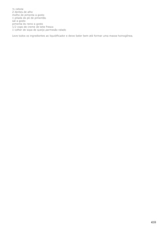 ½ cebola
2 dentes de alho
molho de pimenta a gosto
1 pitada de pó de pimentão
sal a gosto
pimenta do reino a gosto
1/2 copo de creme de leite fresco
1 colher de sopa de queijo parmesão ralado

Leve todos os ingredientes ao liquidificador e deixe bater bem até formar uma massa homogênea.




                                                                                                 410
 