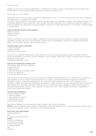 Folhas de louro

Coloque as ervas em um frasco esterilizado e complete com o azeite. Tampe e deixe descansar por alguns dias.
Pronto! Agora é só dar como presente ou faturar um extra no final do ano!

Ponha mais cor no seu azeite

Você pode variar a mistura usando especiarias. Basta pegar o azeite, 1 colher de sopa de pimenta rosa, 8 cápsulas
de cardamomo e 2 pauzinhos de canela.
Se quiser, use só pimentas e pimentões, que fica demais! Pegue um pimentão vermelho, 1 pimentão amarelo, 2 ou
3 pimentas dedo-de-moça e passe por 1 litro de água fervente, misturada com 3 colheres de sopa de vinagre e 1
colher de café de sal. Retire com uma escumadeira e enxugue em papel absorvente. Aí, é só juntar o azeite e seguir
a receita básica.

AZEITE AROMATIZADO COM PIMENTA
500ml de azeite
100g de pimentas
ervas frescas

Colocar as pimentas e as ervas no azeite. A pimenta mais ardida do mundo é indiana. O vinagre é usado para
conservar. O azeite não serve para conservar. Utilizar para ser aromatizado. Para tirar a ardência da pimenta,
ingerir creme de leite, sorvete, pão ou batata morna.

AZEITE COM ALHO E ALECRIM
1 ramo de alecrim
3 dentes de alho
250 ml de azeite de oliva

Arrume em uma garrafa esterilizada o ramo de alecrim. Em uma panela pequena coloque os dentes de alho e
aqueça lentamente. Acrescente o azeite e desligue o fogo. Despeje o alho com o azeite na garrafa com o alecrim e
tampe com uma rolha.
Validade aproximada: 1 mês

AZEITE DE PIMENTAS VERMELHAS
10 pimentas dedo-de-moça maduras
2 dentes de alho
1 folha de louro
3 colheres de sopa de vinagre branco
1 colher de chá de sal
½ xícara de azeite de oliva

Lave muito bem as pimentas sem retirar os cabinhos. Seque-as em papel absorvente e coloque em um recipiente
raso regando-as com o vinagre. Deixe descansar por 12 horas. Escorra as pimentas e seque-as novamente.
Descarte o vinagre. Coloque as pimentas em um vidro bem limpo e salpique-as com o sal. Coloque em uma
frigideira o azeite, dentes de alho levemente amassados e a folha de louro, leve ao fogo baixo até que os dentes de
alho estejam bem dourados. Descarte a folha de louro e os dentes de alho e despeje o azeite fervente sobre as
pimentas. Deixe esfriar, tampe o vidro e guarde em local escuro por 7 dias. Depois é só colocar na geladeira e
utilizar como molho de pimenta.

BATATA EM CONSERVA
1 Kg de batatas miúdas
2 cebolas grandes
1 copo grande de vinagre
1 copo grande de óleo
Sal e pimenta a gosto

Lave bem as batatas e cozinhe-as com casca em água e sal. Escorra e reserve.
Molho: Pique as cebolas e junte todos os ingredientes (menos as batatas) em um pirex com tampa. Misture bem e
acrescente as batatas. Feche o recipiente e sirva dois dias depois.

BATATAS COM MOSTARDA
1 Kg de batatinha
Sal
½ xícara de café de vinagre
Molho
1 xícara de mostarda
1/2 xícara de vinagre
3/4 de xícara de água
2 cebolas médias
Sal
Salsinha

                                                                                                                 412
 