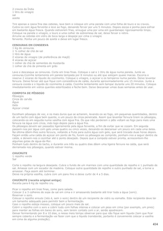 2 cravos da Índia
1 litro de vinagre
sal
azeite

Tire apenas a casca fina das cebolas, lave bem e coloque em uma panela com uma folha de louro e os cravos.
Cubra-os com água fervente e leve ao fogo, deixando ferver por uns 5 minutos. Depois escoa e ponha para esfriar
em bastante água fresca. Quando estiverem frias, enxugue uma por uma em guardanapo rigorosamente limpo.
Coloque na panela o vinagre, o louro e uma colher de sobremesa de sal, deixe ferver e retire.
Arrume as cebolas em vidro de boca larga e despeje por cima o vinagre
fervente. Ponha um pouco de azeite e deixe em lugar fresco.

CENOURAS EM CONSERVA
1 Kg de cenouras
1 ½ colher de chá de sal
1 litro de água
2 xícaras de vinagre (de preferência de maçã)
4 xícaras de açúcar
1 colher de chá de sementes de mostarda
1 colher de chá de pimenta em grão

Lave e descasque as cenouras. Corte em tiras finas. Coloque o sal e 1 litro de água numa panela. Junte as
cenouras.Cozinhe lentamente em panela tampada por 8 minutos ou até que estejam quase macias. Escorra e
reserve 2 xícaras do líquido do cozimento. Coloque o vinagre, o açúcar e os temperos numa panela. Deixe levantar
fervura. Deixe ferver até que fique com consistência de calda, durante aproximadamente uns 15 minutos. Junte a
cenoura cozida e o líquido do cozimento à calda. Cozinhe lentamente sem tampar durante uns 20 minutos. Coloque
imediatamente em vidros quentes esterilizados e feche bem. Deixe descansar umas duas semanas antes de usar.

COMPOTA DE PÊSSEGO
Pêssegos
Cinza de carvão
Água
Gelo
Açúcar cristal

Escolham pêssegos de vez, e os mais duros que se acharem, levando-os ao fogo, em pequenas quantidades, dentro
de um tacho com água bem quente, e um pouco de cinza peneirada. Assim que levantar fervura tirem os pêssegos,
colocando-os em seguida numa vasilha com água fria. Os que não perderem o pêlo voltam ao fogo para mais uma
fervura na água com cinza, indo logo depois para a água fria.
Os pêssegos devem ser passados ligeiramente pela água fervente, a fim de evitar que se cozam. Em seguida
passem-nos por água com gelo umas quatro ou cinco vezes, deixando-os descansar um pouco em cada uma delas.
Na última dêem-lhes outra fervura, voltando a fruta para outra água com gelo, que será trocada duas horas depois.
Façam então uma calda de açúcar em ponto de fio, furem os pêssegos ao comprido, ponham-nos a seguir dentro da
calda, e deixem-nos a cozinhar até o ponto desejado. Depois que a compota estiver pronta, acrescentem-lhe
algumas gotas de água-de-flor.
Ponham tudo dentro do tacho, e durante uns três ou quatro dias dêem uma ligeira fervura na calda, que será
derramada nos pêssegos, quando estiver morna.

CHUCRUTE
1 repolho verde
Sal

Corte o repolho na largura desejada. Cubra o fundo de um marinex com uma quantidade de repolho e 1 punhado de
sal. Amasse com um socador de madeira. Coloque outra quantidade de repolho e outro punhado de sal, e torne a
amassar. Faça assim até terminar.
Deixe na própria vasilha, cubra com um pano fino e deixe curtir de 4 a 5 dias.

CHUCRUTE (receita original antiga)
Receita para 6 Kg de repolho cru.

Picar o repolho em tiras finas, como para salada.
Colocar 2 a 3 colheres de sopa de sal em cima e ir amassando bastante até tirar toda a água (soro).
Reservar o soro.
Colocar o repolho enxuto (isto é, sem o soro) dentro de um recipiente de vidro ou esmalte. Este recipiente deve ter
um tamanho adequado para permitir bem a fermentação.
Caso o repolho esteja insosso, coloque um pouco mais de sal.
Cobrir o repolho com o soro e cobrir tudo com folhas inteiras e colocar um peso em cima (por exemplo, um pires)
para manter as folhas em baixo do soro, sem terem contato com o ar, senão apodrecem.
Deixar fermentando por 8 a 10 dias, e nesse meio tempo observar para que não fique sem líquido (tem que ficar
sempre coberto e a fermentação vai fazer com que o líquido transborde, portanto é conveniente colocar a vasilha
em cima de alguma proteção).

                                                                                                                414
 