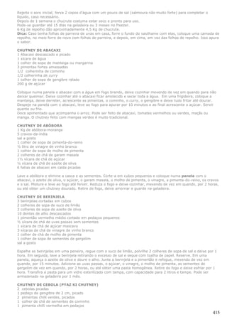 Rejeite o soro inicial; ferva 2 copos d'água com um pouco de sal (salmoura não muito forte) para completar o
líquido, caso necessário.
Depois de 1 semana o chucrute costuma estar seco e pronto para uso.
Pode-se guardar até 15 dias na geladeira ou 3 meses no freezer.
6 Kg de repolho dão aproximadamente 4,5 Kg de chucrute.
Dica: Caso tenha folhas de parreira de uvas em casa, forre o fundo do vasilhame com elas, coloque uma camada de
repolho, no meio forre de novo com folhas de parreira, e depois, em cima, em vez das folhas de repolho. Isso apura
o sabor.

CHUTNEY DE ABACAXI
1 Abacaxi descascado e picado
1 xícara de água
1 colher de sopa de manteiga ou margarina
3 pimentas fortes amassadas
1/2 colherinha de cominho
1/2 colherinha de curry
1 colher de sopa de gengibre ralado
200 g de açúcar

Coloque numa panela o abacaxi com a água em fogo brando, deixe cozinhar mexendo de vez em quando para não
deixar queimar. Deixe cozinhar até o abacaxi ficar amolecido e secar toda a água. Em uma frigideira, coloque a
manteiga, deixe derreter, acrescente as pimentas, o cominho, o curry, o gengibre e deixe tudo fritar até dourar.
Despeje na panela com o abacaxi, leve ao fogo para apurar por 10 minutos e ao final acrescente o açúcar. Servir
quente ou frio.
Doce apimentado que acompanha o arroz. Pode ser feito de abacaxi, tomates vermelhos ou verdes, maçãs ou
manga. O chutney feito com mangas verdes é muito tradicional.

CHUTNEY DE ABÓBORA
1 Kg de abóbora-moranga
5 cravos-da-índia
sal a gosto
1 colher de sopa de pimenta-do-reino
½ litro de vinagre de vinho branco
1 colher de sopa de molho de pimenta
2 colheres de chá de garam masala
1½ xícara de chá de açúcar
½ xícara de chá de azeite de oliva
6 fatias de abacaxi em calda picadas

Lave a abóbora e elimine a casca e as sementes. Corte-a em cubos pequenos e coloque numa panela com o
abacaxi, o azeite de oliva, o açúcar, o garam masala, o molho de pimenta, o vinagre, a pimenta-do-reino, os cravos
e o sal. Misture e leve ao fogo até ferver. Reduza o fogo e deixe cozinhar, mexendo de vez em quando, por 2 horas,
ou até obter um chutney dourado. Retire do fogo, deixe amornar e guarde na geladeira.

CHUTNEY DE BERINJELA
3 berinjelas cortadas em cubos
2 colheres de sopa de suco de limão
3 colheres de sopa de azeite de oliva
10 dentes de alho descascados
1 pimentão vermelho médio cortado em pedaços pequenos
½ xícara de chá de uvas passas sem sementes
1 xícara de chá de açúcar mascavo
3 xícaras de chá de vinagre de vinho branco
1 colher de chá de molho de pimenta
1 colher de sopa de sementes de gergelim
sal a gosto

Espalhe as berinjelas em uma peneira, regue com o suco de limão, polvilhe 2 colheres de sopa de sal e deixe por 1
hora. Em seguida, lave a berinjela retirando o excesso de sal e seque com toalha de papel. Reserve. Em uma
panela, aqueça o azeite de oliva e doure o alho. Junte a berinjela e o pimentão e refogue, mexendo de vez em
quando, por 15 minutos. Adicione as uvas passas, o açúcar, o vinagre, o molho de pimenta, as sementes de
gergelim de vez em quando, por 2 horas, ou até obter uma pasta homogênea. Retire do fogo e deixe esfriar por 1
hora. Transfira a pasta para um vidro esterilizado com tampa, com capacidade para 2 litros e tampe. Pode ser
armazenado na geladeira por 1 mês.

CHUTNEY DE CEBOLA (PYAZ KI CHUTNEY)
2 cebolas picadas
1 pedaço de gengibre de 2 cm, picado
2 pimentas chilli verdes, picadas
1 colher de chá de sementes de cominho
1 pimenta chilli vermelha em pedaços

                                                                                                              415
 