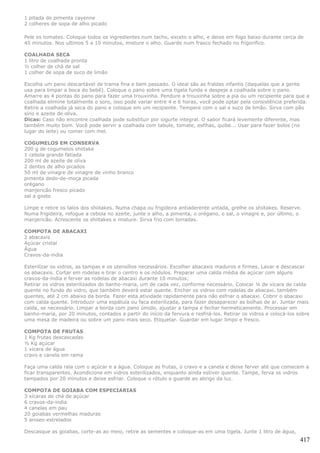 1 pitada de pimenta cayenne
2 colheres de sopa de alho picado

Pele os tomates. Coloque todos os ingredientes num tacho, exceto o alho, e deixe em fogo baixo durante cerca de
45 minutos. Nos ultimos 5 a 10 minutos, misture o alho. Guarde num frasco fechado no frigorifico.

COALHADA SECA
1 litro de coalhada pronta
½ colher de chá de sal
1 colher de sopa de suco de limão

Escolha um pano descartável de trama fina e bem passado. O ideal são as fraldas infantis (daquelas que a gente
usa para limpar a boca do bebê). Coloque o pano sobre uma tigela funda e despeje a coalhada sobre o pano.
Amarre as 4 pontas do pano para fazer uma trouxinha. Pendure a trouxinha sobre a pia ou um recipiente para que a
coalhada elimine totalmente o soro, isso pode variar entre 4 e 6 horas, você pode optar pela consistência preferida.
Retire a coalhada já seca do pano e coloque em um recipiente. Tempere com o sal e suco de limão. Sirva com pão
sírio e azeite de oliva.
Dicas: Caso não encontre coalhada pode substituir por iogurte integral. O sabor ficará levemente diferente, mas
também muito bom. Você pode servir a coalhada com tabule, tomate, esfihas, quibe... Usar para fazer bolos (no
lugar do leite) ou comer com mel.

COGUMELOS EM CONSERVA
200 g de cogumelos shiitake
1 cebola grande fatiada
200 ml de azeite de oliva
2 dentes de alho picados
50 ml de vinagre de vinagre de vinho branco
pimenta dedo-de-moça picada
orégano
manjericão fresco picado
sal a gosto

Limpe e retire os talos dos shiitakes. Numa chapa ou frigideira antiaderente untada, grelhe os shiitakes. Reserve.
Numa frigideira, refogue a cebola no azeite, junte o alho, a pimenta, o orégano, o sal, o vinagre e, por último, o
manjericão. Acrescente os shiitakes e misture. Sirva frio com torradas.

COMPOTA DE ABACAXI
2 abacaxis
Açúcar cristal
Água
Cravos-da-índia

Esterilizar os vidros, as tampas e os utensílios necessários. Escolher abacaxis maduros e firmes. Lavar e descascar
os abacaxis. Cortar em rodelas e tirar o centro e os nódulos. Preparar uma calda média de açúcar com alguns
cravos-da-índia e ferver as rodelas de abacaxi durante 10 minutos;
Retirar os vidros esterilizados do banho-maria, um de cada vez, conforme necessário. Colocar ¼ de xícara de calda
quente no fundo do vidro, que também deverá estar quente. Encher os vidros com rodelas de abacaxi, também
quentes, até 2 cm abaixo da borda. Fazer esta atividade rapidamente para não esfriar o abacaxi. Cobrir o abacaxi
com calda quente. Introduzir uma espátula ou faca esterilizada, para fazer desaparecer as bolhas de ar. Juntar mais
calda, se necessário. Limpar a borda com pano úmido, ajustar a tampa e fechar hermeticamente. Processar em
banho-maria, por 20 minutos, contados a partir do início da fervura e resfriá-los. Retirar os vidros e colocá-los sobre
uma mesa de madeira ou sobre um pano mais seco. Etiquetar. Guardar em lugar limpo e fresco.

COMPOTA DE FRUTAS
1 Kg frutas descascadas
½ Kg açúcar
1 xícara de água
cravo e canela em rama

Faça uma calda rala com o açúcar e a água. Coloque as frutas, o cravo e a canela e deixe ferver até que comecem a
ficar transparentes. Acondicione em vidros esterilizados, enquanto ainda estiver quente. Tampe, ferva os vidros
tampados por 20 minutos e deixe esfriar. Coloque o rótulo e guarde ao abrigo da luz.

COMPOTA DE GOIABA COM ESPECIARIAS
3 xícaras de chá de açúcar
6 cravos-da-índia
4 canelas em pau
20 goiabas vermelhas maduras
5 anises-estrelados

Descasque as goiabas, corte-as ao meio, retire as sementes e coloque-as em uma tigela. Junte 1 litro de água,
                                                                                                                   417
 