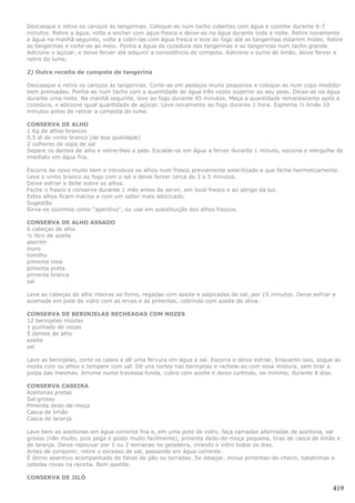 Descasque e retire os caroços às tangerinas. Coloque-as num tacho cobertas com água e cozinhe durante 6-7
minutos. Retire a água, volte a encher com água fresca e deixe-as na água durante toda a noite. Retire novamente
a água na manhã seguinte, volte a cobri-las com água fresca e leve ao fogo até as tangerinas estarem moles. Retire
as tangerinas e corte-as ao meio. Ponha a água da cozedura das tangerinas e as tangerinas num tacho grande.
Adicione o açúcar, e deixe ferver até adquirir a consistência de compota. Adicione o sumo de limão, deixe ferver e
retire do lume.

2) Outra receita de compota de tangerina

Descasque e retire os caroços às tangerinas. Corte-as em pedaços muito pequenos e coloque-as num copo medidor
bem prensadas. Ponha-as num tacho com a quantidade de água três vezes superior ao seu peso. Deixe-as na água
durante uma noite. Na manhã seguinte, leve ao fogo durante 45 minutos. Meça a quantidade remanescente após a
cozedura, e adicione igual quantidade de açúcar. Leve novamente ao fogo durante 1 hora. Esprema ½ limão 10
minutos antes de retirar a compota do lume.

CONSERVA DE ALHO
1 Kg de alhos brancos
0,5 dl de vinho branco (de boa qualidade)
2 colheres de sopa de sal
Separe os dentes de alho e retire-lhes a pele. Escalde-os em água a ferver durante 1 minuto, escorra e mergulhe de
imediato em água fria.

Escorra de novo muito bem e introduza os alhos num frasco previamente esterilizado e que feche hermeticamente.
Leve o vinho branco ao fogo com o sal e deixe ferver cerca de 3 a 5 minutos.
Deixe esfriar e deite sobre os alhos.
Feche o frasco e conserve durante 1 mês antes de servir, em local fresco e ao abrigo da luz.
Estes alhos ficam macios e com um sabor mais adocicado.
Sugestão
Sirva-os sozinhos como "aperitivo", ou use em substituição dos alhos frescos.

CONSERVA DE ALHO ASSADO
6 cabeças de alho
½ litro de azeite
alecrim
louro
tomilho
pimenta rosa
pimenta preta
pimenta branca
sal

Leve as cabeças de alho inteiras ao forno, regadas com azeite e salpicadas de sal, por 15 minutos. Deixe esfriar e
acomode em pote de vidro com as ervas e as pimentas, cobrindo com azeite de oliva.

CONSERVA DE BERINJELAS RECHEADAS COM NOZES
12 berinjelas miúdas
1 punhado de nozes
5 dentes de alho
azeite
sal

Lave as berinjelas, corte os cabos e dê uma fervura em água e sal. Escorra e deixe esfriar. Enquanto isso, soque as
nozes com os alhos e tempere com sal. Dê uns cortes nas berinjelas e recheie-as com essa mistura, sem tirar a
polpa das mesmas. Arrume numa travessa funda, cubra com azeite e deixe curtindo, no mínimo, durante 8 dias.

CONSERVA CASEIRA
Azeitonas pretas
Sal grosso
Pimenta dedo-de-moça
Casca de limão
Casca de laranja

Lave bem as azeitonas em água corrente fria e, em uma pote de vidro, faça camadas alternadas de azeitona, sal
grosso (não muito, pois pega o gosto muito facilmente), pimenta dedo-de-moça pequena, tiras de casca de limão e
de laranja. Deixe repousar por 1 ou 2 semanas na geladeira, virando o vidro todos os dias.
Antes de consumir, retire o excesso de sal, passando em água corrente.
É ótimo aperitivo acompanhado de fatias de pão ou torradas. Se desejar, inclua pimentas-de-cheiro, batatinhas e
cebolas roxas na receita. Bom apetite.

CONSERVA DE JILÓ

                                                                                                                419
 