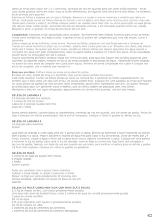 Deixe as ervas para secar por 1 a 3 semanas. Verifique de vez em quando para ver como estão secando - ervas
com caules grossos demoram mais. Veja se estão esfarelando, esfregando uma folha entre dois dedos. Se esfarelar,
estão prontas para guardar.
Remova as folhas e coloque em um jarro fechado. Remova os caules e outros materiais a medida que retira as
folhas. Você pode deixar as folhas inteiras ou triturar com os dedos para fazer uma mistura para cozinha (mas use
rápido para manter o sabor). As folhas inteiras podem ser usadas para fazer chá, ou como guarnição na sopa (estas
não devem estar muito secas). Sementes devem ser deixadas inteiras, e só trituradas quando forem ser usadas.
Etiquete o jarro, e guarde. As ervas devem durar até um ano.

Congeladas: Selecione ervas apropriadas para congelar. Normalmente este método funciona para ervas de folhas
moles como manjericão, estragão e salsa. Algumas ervas só podem ser congeladas pois elas não secam, como a
cebolinha.
Lave e seque as ervas colhidas, como acima. Remova as folhas, pique-as com ose fosse usá-las e coloque no
freezer em sacos herméticos (tipo zip, ou similar). Aperte bem o saco para sair o ar. Etiquete com data, elas devem
durar até 3 meses. Se quiser que durem mais, escalde as folhas inteiras por alguns segundos em água quente e
mergulhe em água com gelo imediatamente, bata no papel toalha e coloque no freezer em sacos. Ervas escaldadas
devem durar no congelador por até 6 meses.
Alguns cozinheiros preferem congelar ervas em formas de gelo, para que elas fiquem em porções pequenas para
cozinhar. Se escolher assim, misture um terço de ervas cortadas e dois terços de água. Manjericão é bom passado
no azeite de oliva antes de congelar em cubos (sem água). Remova as ervas congeladas nos cubos e coloque nos
sacos de congelar. Use a medida que necessário.

Imersas em óleo: Colha e limpe as ervas como descrito acima.
Escolha um óleo. Azeite de oliva é o preferido, mas outros óleos também funcionam.
Você pode escolher manter as folhas presas ao caule ou removê-los, e adicionar as folhas separadamente. Se
preferir usar o óleo como um óleo com ervas, os caules podem ficar. Coloque em uma garrafa; as ervas que ficaram
no caule dentro da garrafa de óleo servem como ornamento, assim como ingrediente culinário. Se quiser remover
as folhas para usar, um contâiner baixo é melhor, pois as folhas podem ser pescadas com uma colher.
Mantenha o óleo em um lugar refrigerado, especialmente em climas mais quentes. Use em seis meses.

GELÉIA DE LARANJA I
13 laranjas-da-baía em pedaços
4 xícaras de chá de açúcar
Casca de 3 laranjas raladas bem fino
Suco de 1 limão

Numa panela grande, cozinhe todos os ingredientes, mexendo de vez em quando, até dar ponto de geléia. Retire do
fogo e eoloque em vidros esterilizados. Deixe esfriar tampados. Coloque o rótulo e guarde ao abrigo da luz.

GELÉIA DE LARANJA I
24 laranjas-pêra maduras
açúcar

Lave bem as laranjas e corte cada uma em 4 gomos com a casca. Elimine as sementes e fatie finamente os gomos
com a polpa e a casca. Pese e adicione 6 xícaras de água fria para cada ½ Kg de laranjas. Deixe de molho por 24
horas. Escorra, troque a água e ferva até a casca estar macia. Escorra novamente e pese. Coloque em uma panela
e adicione ½ Kg de açúcar para cada ½ Kg de laranjas. Leve ao fogo e cozinhe em fogo baixo até conseguir a
textura de geléia, fazendo um teste de vez em quando em um prato para verificar a textura pois ao esfriar a geléia
irá ficar mais espessa. Coloque em vidros e guarde na geladeira.

GELÉIA DE MAÇÃ
5 colheres de sopa de açúcar bem cheias
5 maçãs raladas
1 limão
canela a gosto

Fazer um caramelo com o açúcar (bem molinho).
Colocar a maçã ralada, a canela e espremer o limão.
Deixar no fogo por aproximadamente 30 minutos com
panela tampada, colocando um pouco de água de vez em
quando.

GELEIA DE MAÇÃ CONDIMENTADA COM HORTELÃ E ENDRO
1,5 Kg de maçãs verdes, com casca grosseiramente picadas
Uma boa mão cheia de hortelã fresca, mais 2 colheres de sopa de hortelã grosseiramente picada
2 paus de canela partidos
90 ml de água
125 g de espinafres sem caules e grosseiramente picados
30 ml de vinagre de cidra
3 colheres de chá de sementes de cominhos
3 colheres de chá de sementes de coentros esmagadas

                                                                                                               422
 