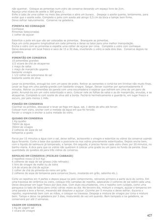 não queimar. Coloque as pimentas num vidro de conserva deixando um espaço livre de 2cm.
Aqueça uma xícara de azeite a 300 graus C.
Enfie o cabo de uma colher no meio das pimentas e abra um buraco. Despeje o azeite quente, lentamente, para
evitar que o azeite suba. Complete o pote com azeite até atingir 0,5 cm da boca e tampe bem firme.
Deixe esfriar naturalmente. Conserve na geladeira.

PIMENTA NO CONHAQUE
Conhaque
Pimentas Selecionadas
1 colher de açúcar

Esterilize o pote em que vão ser colocadas as pimentas. Branqueie as pimentas.
Faça um corte pequeno longitudinal em cada pimenta e deixe os talos para uma melhor manipulação.
Encha o vidro com as pimentas e espalhe uma colher de açúcar por cima. Complete o vidro com conhaque.
Deixe descansar em local fresco e seco de 15 a 30 dias, invertendo o vidro a cada dois dias. Conserve depois na
geladeira.

PIMENTÃO EM CONSERVA
10 pimentões grandes
1/2 xícara de chá de alcaparras
1 maço de salsa
1 maço de manjericão gigante
bastante vinagre
1 1/2 colher de sobremesa de sal
bastante azeite de oliva

Lavar os pimentões, enxugá-los com um pano de prato. Retirar as sementes e cortá-los em tirinhas não muito finas.
Levar ao fogo em uma panela grande com bastante vinagre. Salgar. Deixar cozinhar por aproximadamente 8
minutos. Retirar os pimentões da panela com uma escumadeira e esperar que esfriem em cima de um pano de
prato. Arrumá-los em um vidro esterilizado e seco. Colocar nele as folhas de salsa e as de manjericão, enxutas, e as
alcaparras. Completá-lo com azeite de oliva até a borda. Fechá-lo hermeticamente e guardá-lo, em lugar fresco e
escuro, por pelo menos 1 mês.

PINHÃO EM CONSERVA
Cozinhar os pinhões, descascar e levar ao fogo em água, sal, 1 dente de alho até ferver.
Colocar num vidro, encher com a metade da água em que foi fervido.
Ferver o vinagre e encher a outra metade do vidro.

QUIABO EM CONSERVA
1 Kg quiabo
700ml de água
350ml de vinagre
2 colheres de sopa de sal
temperos a gosto

Ferva por 15 minutos a água com o sal, deixe esfriar, acrescente o vinagre e esterilize os vidros da conserva usando
água fervente. Corte a base dos quiabos e posicione-os nos vidros previamente esterilizados. Depois encha bem,
com o líquido da salmoura já temperado, e tampe. Em seguida, é preciso ferver cada vidro cheio por 20 minutos, no
banho-maria. A dica para que os vidros não quebrem é colocar uma grade ou um pano no fundo da panela. Essa
quantidade de quiabos dá para três vidros de conserva.

REPOLHO EM CONSERVA (PICKLED CABBAGE)
2 repolhos roxos (2 0,5 Kg)
6 colheres de sopa de sal grosso (não refinado)
1 litro de vinagre de malte ou de sidra
1/4 de xícara de chá de açúcar
1 colher de chá de pimenta-do-reino em grão
2 colheres de sopa de temperos para conserva (louro, mostarda em grão, salsinha etc.).

Corte os repolhos em 4 partes e depois pique-os pelo comprimento, retirando primeiro a parte dura do centro. Em
uma travessa de cerâmica ou vidro, coloque três camadas de repolho, salpicando 2 colheres de sal sobre cada uma.
Deixe descansar em lugar fresco por dois dias. Com duas escumadeiras, vire o repolho com cuidado, como uma
panqueca (o lado de baixo para cima) várias vezes ao dia. No terceiro dia, misture o vinagre, açúcar e temperos em
uma panela e leve a ferver, mexendo até dissolver o açúcar. Cozinhe por 5 minutos e deixe esfriar. Escorra o
repolho, espremendo bem com as mãos, e coloque na travessa. Despeje a mistura de vinagre por cima e misture
bem. Tampe e deixe na geladeira por 3 dias, misturando de vez em quando. Bem tampado e na geladeira, se
conservará por até 2 semanas.

VAGEM EM CONSERVA
1 Kg de vagem sal
1 xícara de vinagre

                                                                                                                427
 