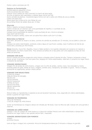 Feche o pote e processe por 20

Pepinos na Fermentação
Escolha pepinos pequenos e finos.
Corte as pontas dos dois lados.
Colocar numa vasilha de vidro (marinex) ou barro de boca larga,
Arrume os pepinos bem apertados e coloque água morna com sal.
Outra camada de pepinos, novamente água morna com sal e cubra com folhas de uva ou salsão.
Cubra com pano fino.
Deixe assim por 8 dias se for com folhas de uva.
Se as folhas forem de salsão deixe por 15 dias.

Chucrute
Corte o repolho na largura desejada.
Cubra o fundo de um marinex com uma quantidade de repolho e 1 punhado de sal.
Amasse com um socador de madeira.
Coloque outra quantidade de repolho e outro punhado de sal, e torne a amassar.
Faça assim até terminar.
Deixe na própria vasilha, cubra com um pano fino e deixe curtir de 4 a 5 dias.

Beterrabas ao Natural
Lave bem, deixando as raizes e os talos, cozinhe em panela de pressão por 15 minutos, tire as peles e corte em
fatias.
Coloque nos potes esterilizados, juntando a elas a água em que foram cozidas, mais 2 colheres de chá de sal.
Feche bem, processe por 40 minutos.

Dicas: Brócolis, Couve flor, Repolho, Couve e Nabo perdem a cor quando colocados em conserva (in natura) e
desenvolvem um cheiro muito forte. Tirar sempre as bolhas de ar dos potes com uma espátula ou faca de inox
antes de fecha-los.

VINAGRE COM ALHO
Ferva 4 xícaras de chá de vinagre de vinho branco e despeje sobre 9 dentes de alho. Tampe o recipiente e deixe
tomar sol por 3 semanas. Coe num pano fino, despeje em vidros esterilizados, vede bem e conserve em lugar fresco
e distante da claridade.

VINAGRE AROMATIZADO
Vinagre 3% de acidez de vinho branco, vinagre com 2 a 4% de acidez, canela, cravo, noz-moscada ou macis,
pimenta preta em grão, folhas de louro, orégano, tomilho seco, manjerona, sal iodado e açúcar. Ferva o vinagre,
acrescente as especiarias, tampe e deixe esfriar.

VINAGRE COM ERVAS FINAS
3 litros de vinagre
100g de folhas de estragão
25g de anis
15g de pimenta
15g de manjerona
5 folhas de louro
15g de erva-doce
10g de manjericão
10g de sal
5 cravos-da-india.

Misture todos os ingredientes e exponha-os ao sol durante 6 semanas. Coe, engarrafe em vidros esterilizados,
tampe e guarde em lugar fresco.

VINAGRE DE FRAMBOESA
100 g de framboesa
1 litro de vinagre de vinho branco

Juntar as framboesas ao vinagre e deixar em infusão por 48 horas. Coar no filtro de café. Colocar em uma garrafa e
reservar.

VINAGRE AO LIMÃO VERDE
Coloque 1 litro de vinagre de vinho branco e a casca de 4 limões frescos num vidro esterilizado e tampe bem.
Conserve em lugar fresco e use quando estiver bem macerado.

VINAGRE AROMATIZADO COM PIMENTA
vinagre
pimentas frescas

Leve ao fogo o vinagre com a pimenta. Ferva em temperatura baixa por 5 minutos e coloque na garrafa.

                                                                                                                 429
 