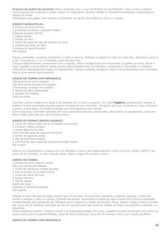 Preparo da geléia de pimenta: Bata a pimenta com o suco de laranja no liquidificador. Coe o suco e coloque
numa panela com o açúcar e deixe reduzir em fogo baixo. Quando atingir a consistência desejada, acrescente as
raspas de limão.
Se desejar uma geléia mais picante, acrescente um pouco da moída que ficou no coador.

ARROZ FARROUPILHA
2 xícaras de arroz branco
1 pimentão vermelho, tamanho médio
200g de brócolis híbrido
1 cebola média
2 dentes de alho
1 colher de sopa de rasa de açafrão da terra
2 colheres de sopa de óleo
3 xícaras de água fervente
Sal a gosto

Pique o pimentão, a cebola, o brócolis e o alho e reserve. Refogue a cebola e o alho em fogo alto. Adicione o arroz e
o sal, mexendo por 2 ou 3 minutos, para não queimar.
Coloque água fervente, juntamente com o açafrão. Mexa rapidamente para incorporar o açafrão ao arroz. Baixe o
fogo. Quando o arroz estiver quase pronto (aproximadamente 20 minutos), acrescente o pimentão e o brócolis,
misturando delicadamente todos os ingredientes. Tampe a panela, desligue o fogo e deixe descansar por 5 minutos.
Esta é uma receita típica gaúcha.

ARROZ AO FORNO COM BERINJELA
200 gramas de arroz integral
500 gramas de tomate em rodelas
2 berinjelas cortadas em rodelas
2 dentes de alho amassados
2 cebolas em rodelas
Suco de limão

Cozinhar o arroz integral em água e sal durante 40 minutos e escorrer. Em uma frigideira antiaderente, refoqar a
cebola e o alho amassado durante alguns minutos no suco de limão. Temperar com sal, pimenta-do-reino e tomilho
a gosto, a berinjela e o tomate e refogar em uma frigideira com tampa.
Numa travessa, intercalar camadas de arroz, berinjelas-tomate, cebola-alho, até acabar os ingredientes. Levar ao
forno médio para alto por 30 minutos e servir.

ARROZ DE FORNO (ARROZ ASSADO)
1 xícara de chá de cheia de arroz lavado e escorrido
2 tomates médios picados
1 cebola pequena picada
meio litro de caldo de legumes fervente
1 colher de sopa de azeite
1 lata de palmitos picados
2 colheres de sopa rasas de queijo parmesão ralado
sal a gosto

Misture os ingredientes e coloque em um refratário. Cubra com papel alumínio e leve ao forno médio (180ºC), por
cerca de 40 minutos, ou até o líquido secar. Retire, espere 5 minutos e sirva.

ARROZ DE FORNO
3 xícaras de arroz branco cozido
200 g de mussarela fatiada
1 xícara de azeitonas verdes picadas
1 lata de molho de tomate pronto
1 xícara de carne de soja
3 dentes de alho
1 cebola ralada
Azeite de oliva
Salsinha e cebolinha picadas
Sal a gosto

Hidrate a carne de soja em água quente por 10 minutos, escorra bem, esprema e reserve. Aqueça 1 colher de
azeite e refogue o alho e a cebola, fritando até dourar. Acrescente a carne de soja e doure bem com os temperos,
acrescentando uma pitada de sal. Refogue bem e adicione o molho de tomate. Mexa, abaixe o fogo e deixe cozinhar
por cerca de 10 minutos, mexendo de vez em quando para não queimar. Retire do fogo e acrescente a salsinha e a
cebolinha.
Numa assadeira grande, misture o arroz e as azeitonas picadas. Por cima, espalhe o molho de tomate com carne de
soja e cubra com mussarela fatiada. Leve ao forno médio por cerca de 20 minutos. Sirva com salada de alface.

ARROZ DE FORNO COM BERINJELA

                                                                                                                  43
 