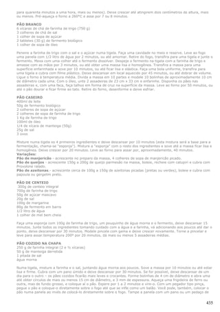 para quarenta minutos a uma hora, mais ou menos). Deixe crescer até atingirem dois centímetros de altura, mais
ou menos. Pré-aqueça o forno a 260°C e asse por 7 ou 8 minutos.

PÃO BRANCO
6 xícaras de chá de farinha de trigo (750 g)
3 colheres de chá de sal
1 colher de sopa de açúcar
2 tabletes (30 g) de fermento biológico
1 colher de sopa de óleo

Peneire a farinha de trigo com o sal e o açúcar numa tigela. Faça uma cavidade no meio e reserve. Leve ao fogo
uma panela com 1/2 litro de água por 2 minutos, ou até amornar. Retire do fogo, transfira para uma tigela e junte o
fermento. Mexa com uma colher até o fermento dissolver. Despeje o fermento na tigela com a farinha de trigo e
amasse com as mãos por 3 minutos, ou até obter uma massa lisa e homogênea. Transfira a massa para uma
superfície enfarinhada e sove por 10 minutos, ou até ficar lisa e elástica. Faça uma bola uniforme, transfira para
uma tigela e cubra com filme plástico. Deixe descansar em local aquecido por 45 minutos, ou até dobrar de volume.
Ligue o forno à temperatura média. Divida a massa em 10 partes e modele 10 bolinhas de aproximadamente 10 cm
de diâmetro cada uma. Com o óleo, unte 2 assadeiras de 23 cm x 33 cm e enfarinhe. Disponha os pães nas
assadeiras e, com uma faca, faça talhos em forma de cruz na superfície da massa. Leve ao forno por 50 minutos, ou
até o pão dourar e ficar firme ao tato. Retire do forno, desenforme e deixe esfriar.

PÃO CASEIRO
400ml de leite
50g de fermento biológico
2 colheres de sopa de açúcar
2 colheres de sopa de farinha de trigo
1 Kg de farinha de trigo
100ml de óleo
1/4 de xícara de manteiga (50g)
25g de sal
3 ovos

Misture numa tigela os 4 primeiros ingredientes e deixe descansar por 10 minutos (esta mistura será a base para a
fermentação, chama-se "esponja"). Misture a "esponja" com o resto dos ingredientes e sove até a massa ficar lisa e
homogênea. Deixe crescer por 20 minutos. Leve ao forno para assar por, aproximadamente, 40 minutos.
Variações:
Pão de manjericão - acrescente no preparo da massa, 4 colheres de sopa de manjericão picado.
Pão de queijos - acrescente 150g a 200g de queijo parmesão na massa, boleie, recheie com catupiri e cubra com
Provolone ralado.
Pão de azeitonas - acrescente cerca de 100g a 150g de azeitonas picadas (pretas ou verdes), boleie e cubra com
papoula ou gergelim preto.

PÃO DE CENTEIO
 300g de centeio integral
700g de farinha de trigo
50g de açúcar mascavo
20g de sal
100g de margarina
80g de fermento em barra
1/2 litro de água
1 colher de mel bem cheia

Faça uma esponja com 100g de farinha de trigo, um pouquinho de água morna e o fermento, deixe descansar 15
minutos. Junte todos os ingredientes tomando cuidado com a água e a farinha, vá adicionando aos poucos até dar o
ponto. deixe descansar por 30 minutos. Modele pincele com gema e deixe crescer novamente. Torne a pincelar e
leve para assar.temperatura 200º por 20 minutos, dá mais ou menos 5 assadeiras médias.

PÃO COZIDO NA CHAPA
250 g de farinha integral (2 e ½ xícaras)
50 g de manteiga derretida
1 pitada de sal
água morna

Numa tigela, misture a farinha e o sal, juntando água morna aos poucos. Sove a massa por 10 minutos ou até estar
lisa e firme. Cubra com um pano úmido e deixe descansar por 30 minutos. Se for possível, deixe descansar de um
dia para o outro – os pães cozidos ficarão mais leves e crocantes. Forme bolinhas de 4 cm de diâmetro e abra uma
até obter círculos de mais ou menos 15 cm de diâmetro, e 3 mm de espessura. Aqueça uma frigideira de ferro ou
outra, mas de fundo grosso, e coloque aí o pão. Espere por 1 a 2 minutos e vire-o. Com um pegador tipo pinça,
pegue o pão e coloque-o diretamente sobre o fogo até que se infle como um balão. Você pode, também, colocar o
pão numa panela ao invés de colocá-lo diretamente sobre o fogo. Tampe a panela com um pano ou um pedaço de


                                                                                                               435
 