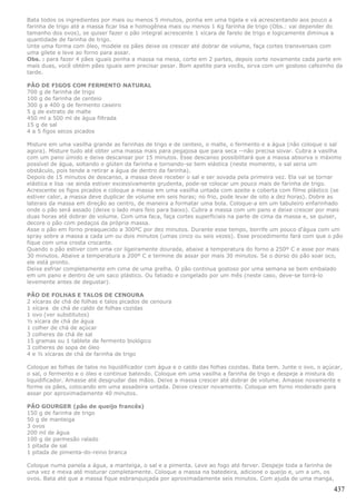 Bata todos os ingredientes por mais ou menos 5 minutos, ponha em uma tigela e vá acrescentando aos pouco a
farinha de trigo até a massa ficar lisa e homogênea mais ou menos 1 Kg farinha de trigo (Obs.: vai depender do
tamanho dos ovos), se quiser fazer o pão integral acrescente 1 xícara de farelo de trigo e logicamente diminua a
quantidade de farinha de trigo.
Unte uma forma com óleo, modele os pães deixe os crescer até dobrar de volume, faça cortes transversais com
uma gilete e leve ao forno para assar.
Obs. : para fazer 4 pães iguais ponha a massa na mesa, corte em 2 partes, depois corte novamente cada parte em
mais duas, você obtém pães iguais sem precisar pesar. Bom apetite para vocês, sirva com um gostoso cafezinho da
tarde.

PÃO DE FIGOS COM FERMENTO NATURAL
700 g de farinha de trigo
100 g de farinha de centeio
300 g a 400 g de fermento caseiro
5 g de extrato de malte
450 ml a 500 ml de água filtrada
15 g de sal
4 a 5 figos secos picados

Misture em uma vasilha grande as farinhas de trigo e de centeio, o malte, o fermento e a água (não coloque o sal
agora). Misture tudo até obter uma massa mais para pegajosa que para seca --não precisa sovar. Cubra a vasilha
com um pano úmido e deixe descansar por 15 minutos. Esse descanso possibilitará que a massa absorva o máximo
possível de água, soltando o glúten da farinha e tornando-se bem elástica (neste momento, o sal seria um
obstáculo, pois tende a retirar a água de dentro da farinha).
Depois de 15 minutos de descanso, a massa deve receber o sal e ser sovada pela primeira vez. Ela vai se tornar
elástica e lisa -se ainda estiver excessivamente grudenta, pode-se colocar um pouco mais de farinha de trigo.
Acrescente os figos picados e coloque a massa em uma vasilha untada com azeite e coberta com filme plástico (se
estiver calor, a massa deve duplicar de volume em seis horas; no frio, pode levar de oito a dez horas). Dobre as
laterais da massa em direção ao centro, de maneira a formatar uma bola. Coloque-a em um tabuleiro enfarinhado
onde o pão será assado (deixe o lado mais feio para baixo). Cubra a massa com um pano e deixe crescer por mais
duas horas até dobrar de volume. Com uma faca, faça cortes superficiais na parte de cima da massa e, se quiser,
decore o pão com pedaços da própria massa.
Asse o pão em forno preaquecido a 300ºC por dez minutos. Durante esse tempo, borrife um pouco d'água com um
spray sobre a massa a cada um ou dois minutos (umas cinco ou seis vezes). Esse procedimento fará com que o pão
fique com uma crosta crocante.
Quando o pão estiver com uma cor ligeiramente dourada, abaixe a temperatura do forno a 250º C e asse por mais
30 minutos. Abaixe a temperatura a 200º C e termine de assar por mais 30 minutos. Se o dorso do pão soar oco,
ele está pronto.
Deixe esfriar completamente em cima de uma grelha. O pão continua gostoso por uma semana se bem embalado
em um pano e dentro de um saco plástico. Ou fatiado e congelado por um mês (neste caso, deve-se torrá-lo
levemente antes de degustar).

PÃO DE FOLHAS E TALOS DE CENOURA
2 xícaras de chá de folhas e talos picados de cenoura
1 xícara de chá de caldo de folhas cozidas
1 ovo (ver substitutos)
½ xícara de chá de água
1 colher de chá de açúcar
3 colheres de chá de sal
15 gramas ou 1 tablete de fermento biológico
3 colheres de sopa de óleo
4 e ½ xícaras de chá de farinha de trigo

Coloque as folhas de talos no liquidificador com água e o caldo das folhas cozidas. Bata bem. Junte o ovo, o açúcar,
o sal, o fermento e o óleo e continue batendo. Coloque em uma vasilha a farinha de trigo e despeje a mistura do
liquidificador. Amasse até desgrudar das mãos. Deixe a massa crescer até dobrar de volume. Amasse novamente e
forme os pães, colocando em uma assadeira untada. Deixe crescer novamente. Coloque em forno moderado para
assar por aproximadamente 40 minutos.

PÃO GOURGER (pão de queijo francês)
150 g de farinha de trigo
50 g de manteiga
3 ovos
200 ml de água
100 g de parmesão ralado
1 pitada de sal
1 pitada de pimenta-do-reino branca

Coloque numa panela a água, a manteiga, o sal e a pimenta. Leve ao fogo até ferver. Despeje toda a farinha de
uma vez e mexa até misturar completamente. Coloque a massa na batedeira, adicione o queijo e, um a um, os
ovos. Bata até que a massa fique esbranquiçada por aproximadamente seis minutos. Com ajuda de uma manga,

                                                                                                                437
 