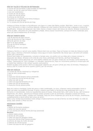PÃO DE TALOS E FOLHAS DE BETERRABA
2 xícaras de chá de folhas e talos picados de beterraba
1 xícara de chá de caldo de folhas cozidas
1 ovo (ver substitutos)
½ xícara de chá de água
1 colher de chá de açúcar
3 colheres de chá de sal
15 gramas ou 1 tablete de fermento biológico
3 colheres de sopa de óleo
4 e ½ xícaras de chá de farinha de trigo

Coloque as folhas de talos no liquidificador com água e o caldo das folhas cozidas. Bata bem. Junte o ovo, o açúcar,
o sal, o fermento e o óleo e continue batendo. Coloque em uma vasilha a farinha de trigo e despeje a mistura do
liquidificador. Amasse até desgrudar das mãos. Deixe a massa crescer até dobrar de volume. Amasse novamente e
forme os pães, colocando em uma assadeira untada. Deixe crescer novamente. Coloque em forno moderado para
assar por aproximadamente 40 minutos.

PÃO DE TOMATE SECO
1 Kg de farinha de trigo comum
250 g de farinha de trigo integral
200 g de gérmen de trigo
900 ml de água gelada
35 g de fermento biológico
30 g de sal
250 g de tomate seco picado

Coloque a farinha e o sal em uma vasilha. Misture bem com as mãos. Faça um buraco no meio da mistura e junte
toda a água. Dissolva o fermento biológico nessa água (é muito importante não deixar que o sal entre em contato
direto com o fermento).
Misture bem todos os ingredientes, inclusive o tomate seco, na vasilha com as mãos até a massa começar a
desgrudar dos dedos. Amasse-a em cima de uma mesa, polvilhada com farinha, até ficar homogênea.
Faça uma bola e deixe descansar em uma vasilha coberta com um pano úmido por 10 minutos. Corte bolinhas de
massa, ''beliscando-as'' com o polegar e o indicador, esticando-as. Faça um movimento contínuo e ininterrupto até
a massa ficar elástica e não romper quando você puxá-la.
Modele os pães como quiser e deixe-os descansar cobertos por um pano úmido por mais 10 minutos. Preaqueça o
forno a 250 ºC e asse em forno quente (220ºC) por 30 minutos.

PÃO DE VIGÍLIA
1/2 xícara de chá de manteiga ou margarina
1 lata de leite condensado
2 ovos
1 xícara de chá de banana nanica amassada
1 1/2 xícara de chá de farinha de trigo
1 colher de café de sal
1 colher de sopa de fermento em pó
1 colher de chá de bicarbonato
1 xícara de chá de ameixa preta.

Bata em creme a manteiga; junte aos pouco o leite condensado, os ovos, a banana nanica amassada e torne a
bater até obter consistência cremosa. À parte, misture (sem bater) a farinha de trigo peneirada com o sal, o
fermento e o bicarbonato. Junte os ingredientes secos à massa, misturando bem, com colher de pau, até incorporar
totalmente. Por último, adicione as ameixas pretas (picadas e sem as sementes). Despeje a massa em forma
retangular (tipo bolo inglês), untada com manteiga. Asse em forno moderado por cerca de 40 minutos. Desenforme
cuidadosamente e deixe esfriar bem antes de servir.
Esta é uma receita luso-brasileira muito antiga e tradicionalmente servida à família na noite de Natal, na volta da
igreja, após assistir a Missa do Galo.

PÃOZINHO CHINÊS
Massa
1 tablete de fermento biológico
1 colher de sopa de açúcar
3 e 1/2 xícaras de chá de farinha de trigo peneirada
Recheio
1 cebola média picada
2 dentes de alho picado
1 colher de sopa de gengibre ralado
1 xícara de chá de ervas frescas picadas
2 colheres de sopa de molho de soja
2 colheres de chá de açúcar
1 colher de sopa de óleo de gergelim

                                                                                                                443
 